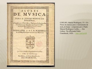 COELHO, Manuel Rodrigues, 15---16--
Flores de musica pera o instrumento de
tecla, & harpa / compostas por o Padre
Manoel Rodrigues Coelho.... - Em
Lisboa : Na officinade Pedro
Craesbeeck, 1620. - http://purl.pt/68
 