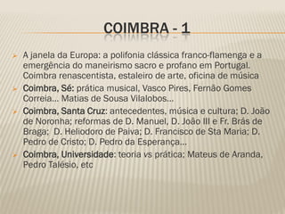 COIMBRA - 1
   A janela da Europa: a polifonia clássica franco-flamenga e a
    emergência do maneirismo sacro e profano em Portugal.
    Coimbra renascentista, estaleiro de arte, oficina de música
   Coimbra, Sé: prática musical, Vasco Pires, Fernão Gomes
    Correia… Matias de Sousa Vilalobos…
   Coimbra, Santa Cruz: antecedentes, música e cultura; D. João
    de Noronha; reformas de D. Manuel, D. João III e Fr. Brás de
    Braga; D. Heliodoro de Paiva; D. Francisco de Sta Maria; D.
    Pedro de Cristo; D. Pedro da Esperança…
   Coimbra, Universidade: teoria vs prática; Mateus de Aranda,
    Pedro Talésio, etc
 