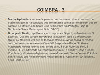 COIMBRA - 3
   Martin Azpilcueta: «que era de parecer que houvesse música de canto de
    órgão nas igrejas na condição que se cantasse com a perfeição com que se
    cantava no Mosterio de Santa Cruz de Coimbra em Portugal» (seg. D.
    Nicolau de Santa Maria, apud Pinho 34-35)
   D. Jorge de Ataíde, capelão-mor, em resposta a Filipe II, no Mosterio de El
    Escorial: «Que vos parece, Haverá por ventura em toda a Christandade
    Igreja, ou Mosteiro, em que se fação os Officios Divinos com a perfeição
    com que se fazem neste meu Escurial? Responde o Bispo: Se Vossa
    Magestade me der licença direi aonde os vi, & ouui fazer tão bem, &
    melhor. El-Rey, admirado da resposta perguntou: E aonde? Disse o Bispo:
    Com licença de Vossa Magestade, em o Mosterio de Santa Cruz de Coimbra
    em Portugal, que he de conegos Regrantes de S. Agostinho». (D. Nicolau...
    apud Pinho 45-46)
 
