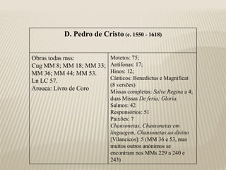 D. Pedro de Cristo (c. 1550 - 1618)


Obras todas mss:          Motetos: 75;
Cug MM 8; MM 18; MM 33;   Antífonas: 17;
MM 36; MM 44; MM 53.      Hinos: 12;
                          Cânticos: Benedictus e Magnificat
Ln LC 57.
                          (8 versões)
Arouca: Livro de Coro
                          Missas completas: Salve Regina a 4;
                          duas Missas De feria; Gloria.
                          Salmos: 42
                          Responsórios: 51
                          Paixões: 7
                          Chansonetas, Chansonetas em
                          linguagem, Chansonetas ao divino
                          [Vilancicos]: 5 (MM 36 e 53, mas
                          muitos outros anónimos se
                          encontram nos MMs 229 a 240 e
                          243)
 