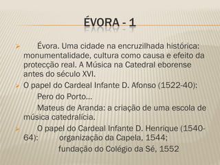 ÉVORA - 1
       Évora. Uma cidade na encruzilhada histórica:
    monumentalidade, cultura como causa e efeito da
    protecção real. A Música na Catedral eborense
    antes do século XVI.
   O papel do Cardeal Infante D. Afonso (1522-40):
        Pero do Porto…
        Mateus de Aranda: a criação de uma escola de
    música catedralícia.
       O papel do Cardeal Infante D. Henrique (1540-
    64):      organização da Capela, 1544;
              fundação do Colégio da Sé, 1552
 