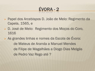 ÉVORA - 2
   Papel dos Arcebispos D. João de Melo: Regimento da
    Capela, 1565, e
   D. José de Melo: Regimento dos Moços do Coro,
    1616
   As grandes linhas e nomes da Escola de Évora:
        de Mateus de Aranda a Manuel Mendes
        de Filipe de Magalhães a Diogo Dias Melgás
        de Pedro Vaz Rego até ?
 