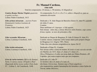 Fr. Manuel Cardoso,
                                                 1566-1650
                        Total de composições: 24 missas, c. 50 motetos, 16 Magnificat
Cantica Beatae Mariae Virginis quaternis    16 composições: 8 a 4 vv e 8 a 5 vv, sobre o Magnificat, para se
et quinis vocibus…                          cantarem alternatim
Lisboa: Pedro Craesbeck, 1613
Liber primus missarum… auctore Fratre       Dedicado a D. João Duque de Barcelos (futuro D. João IV), quando
Emmanuele Cardoso Lusitano de               ele tinha 21 anos.
Fronteira.                                  Contém:
Lisboa: Pedro Craesbeck, 1625               Duas antífonas a 4: Asperges e Vidi aquam;
                                            Sete missas: entre elas, a missa Miserere mihi Domine, cujo cantus
                                            firmus rigidus se ouve de princípio a fim

Liber secundus Missarum…                    Dedicado ao Duque de Bragança, D. João II (futuro D. João IV).
Lisboa: Lourenço Craesbeck, 1636            Contém: missas compostas sobre temas dados pelo próprio Duque
                                            de Bragança (vd. Alegria 1983, 56ss);
                                            Todas elas com cânones enigmáticos no Agnus Dei II.
Liber tertius missarum…                     Dedicado a Filipe IV,. Contém:
Lisboa: Lourenço Craesbeck, 1636            Seis missas sobre o tema do moteto Ab initio et ante saecula ouvido
                                            em Madrid, em 1631: duas a 4, duas a 5 e duas a 6…
                                            Missa Philippina a 4 sobre um tema dado por Mateo Romero, «El
                                            Capitán», que nunca espera mais que um compasso.
Livro de varios motetes.Officio da Semana   Dedicado a D. João IV
Santa. E outras cousas. Dirigido a Real     22 motetos: dez a 4, onze a 5 e um a 6;
Magestade delrey nosso senhor Dom Joam      três hinos: Gloria laus, Tantum ergo e Panis angelicus;
IV… Lisboa: L. de Craesbeeck, 1648.         oito responsórios, quatro lamentações de Jeremias e cinco lições de
                                            Trevas; salmo Miserere;
 