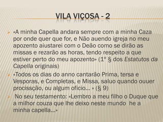 VILA VIÇOSA - 2
   «A minha Capella andara sempre com a minha Caza
    por onde quer que for, e Não auendo igreja no meu
    apozento aiustarei com o Deão como se dirão as
    missas e rezarão as horas, tendo respeito a que
    estiver perto do meu apozento» (1º § dos Estatutos da
    Capella originais)
   «Todos os dias do anno cantarão Prima, tersa e
    Vesporas, e Completas, e Missa, saluo quando ouuer
    procissção, ou algum oficio... » (§ 9)
    No seu testamento: «Lembro a meu filho o Duque que
    a milhor couza que lhe deixo neste mundo he a
    minha capella...»
 