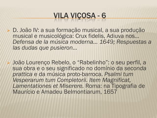 VILA VIÇOSA - 6
   D. João IV: a sua formação musical, a sua produção
    musical e musicológica: Crux fidelis, Adiuva nos…
    Defensa de la música moderna… 1649; Respuestas a
    las dudas que pusieron…

   João Lourenço Rebelo, o “Rabelinho”: o seu perfil, a
    sua obra e o seu significado no domínio da seconda
    prattica e da música proto-barroca. Psalmi tum
    Vesperarum tum Completorii. Item Magnificat,
    Lamentationes et Miserere. Roma: na Tipografia de
    Maurício e Amadeu Belmontiarum, 1657
 