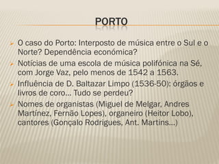 PORTO
   O caso do Porto: Interposto de música entre o Sul e o
    Norte? Dependência económica?
   Notícias de uma escola de música polifónica na Sé,
    com Jorge Vaz, pelo menos de 1542 a 1563.
   Influência de D. Baltazar Limpo (1536-50): órgãos e
    livros de coro… Tudo se perdeu?
   Nomes de organistas (Miguel de Melgar, Andres
    Martínez, Fernão Lopes), organeiro (Heitor Lobo),
    cantores (Gonçalo Rodrigues, Ant. Martins…)
 