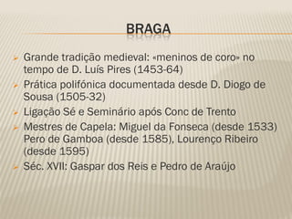 BRAGA
   Grande tradição medieval: «meninos de coro» no
    tempo de D. Luís Pires (1453-64)
   Prática polifónica documentada desde D. Diogo de
    Sousa (1505-32)
   Ligação Sé e Seminário após Conc de Trento
   Mestres de Capela: Miguel da Fonseca (desde 1533)
    Pero de Gamboa (desde 1585), Lourenço Ribeiro
    (desde 1595)
   Séc. XVII: Gaspar dos Reis e Pedro de Araújo
 