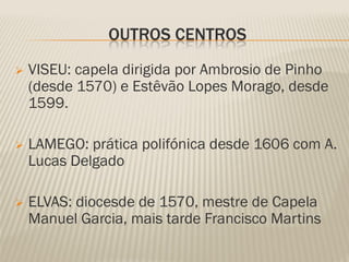 OUTROS CENTROS
   VISEU: capela dirigida por Ambrosio de Pinho
    (desde 1570) e Estêvão Lopes Morago, desde
    1599.

   LAMEGO: prática polifónica desde 1606 com A.
    Lucas Delgado

   ELVAS: diocesde de 1570, mestre de Capela
    Manuel Garcia, mais tarde Francisco Martins
 