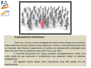 PLANEJAMENTOP ESTRATÉGICO
Entra ano, sai ano e nessa contagem de tempo temos sempre um recomeço.
Todo profissional precisa projetar novos objetivos e metas e você profissional que está
no mercado, não importa o seguimento, já realizou seu planejamento estratégico para
este novo ano? Para os próximos cinco anos? Para a sua vida?
É essencial pensarmos em nossos projetos estrategicamente, tendo uma
visão ampla do que queremos e acreditarmos que podemos atingir os objetivos
estabelecidos.
Em seguida iremos passar dicas importantes para lhes ajudar em seu
planejamento.
 