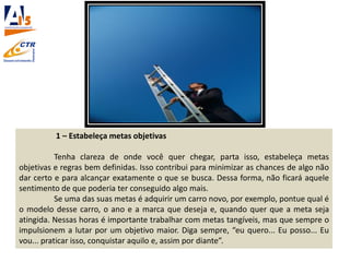 1 – Estabeleça metas objetivas
Tenha clareza de onde você quer chegar, parta isso, estabeleça metas
objetivas e regras bem definidas. Isso contribui para minimizar as chances de algo não
dar certo e para alcançar exatamente o que se busca. Dessa forma, não ficará aquele
sentimento de que poderia ter conseguido algo mais.
Se uma das suas metas é adquirir um carro novo, por exemplo, pontue qual é
o modelo desse carro, o ano e a marca que deseja e, quando quer que a meta seja
atingida. Nessas horas é importante trabalhar com metas tangíveis, mas que sempre o
impulsionem a lutar por um objetivo maior. Diga sempre, “eu quero... Eu posso... Eu
vou... praticar isso, conquistar aquilo e, assim por diante”.
 