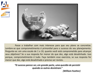 Passe a trabalhar com mais interesse para que seu plano se concretize.
Lembre-se que comprometimento é primordial para o sucesso do seu planejamento.
Pergunte-se: em uma escala de 1 a 10, quanto você está comprometido para alcançar
seus objetivos? Se a sua resposta for menor do que dez, algo está desalinhado. Isso
porque, comprometimento é tudo. Faça também esse exercício, se sua resposta for
menor que dez, algo está desalinhado e preciso ser revisto.
“O sucesso parece ser, em grande parte, uma questão de persistir
quando os outros desistiram.”
(William Feather)
 