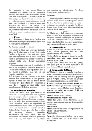 do verdadeiro e puro amor. Esses se               instrumentos de misericórdia. Por Jesus
entendem pelo coração e se correspondem;          Cristo, nosso Senhor. Amém.
formam o corpo de elite e a milícia escolhida.
                                                  Pai nosso...
Eles são, numa palavra, os verdadeiros, os
fiéis amigos de Deus. Este os encontrará na       D./ Deus Onipotente, atendei nossos pedidos,
provação, de corpo e alma, totalmente seus. É     abrindo assim nossos ouvidos para a escuta
para este verdadeiro e sincero amor que           da tua Palavra e dai-nos sempre mais a
devemos nos dirigir, caro amigo, e, se            certeza de teu carinho e atenção. Por Nosso
encontrarmos algum obstáculo entre Deus e         Senhor Jesus Cristo vosso filho, na unidade do
nós, sem hesitar devemos destruí-lo. Esse é o     Espírito Santo. Amém.
                                                                      (PAUSA)
espírito de nossa obra, tenho a doce confiança
                                           D./ Maria, serva fiel, totalmente consagrada
nisso”. (...)
                                           ao serviço de Deus, apressa-se em cumprir os
    7. Preces                              desígnios divinos da salvação: Ela glorifica a
D./ Roguemos a Deus nosso Senhor, que Deus, e, no serviço da caridade, é reconhecida
derrame suas bênçãos sobre seus servos que como Mãe do Senhor, pois quer anunciar que
se consagrarão ao Senhor                   os tempos messiânicos se cumpriram.
T./ Senhor, ensinai-nos a amar!                      1. Canto à Maria
1) É o próprio Cristo que, pelo Espírito Santo,   1-Uma entre todas foi a escolhida/foste tu
dá à sua Igreja a graça de ser Una, Santa,        Maria, serva preferida/Mãe do meu
Católica e Apostólica. Para que nós, Igreja       Senhor/Mãe do meu Salvador.
viva, em comunhão com o Papa Bento XVI,           Maria, cheia de graça e consolo, venha
sejamos corajosos para aceitar o convite a        caminhar com seu povo, nossa mãe
realizar cada uma dessas qualidades,              sempre serás (bis)
rezemos.                                          2-Roga pelos pecadores desta terra/Roga
2) Todo cristão é chamado à santidade e à         pelo povo que em teu Deus espera/Mãe do
missão de evangelizar o mundo. Para que o         meu Senhor/Mãe do meu Salvador.
Senhor envie sempre mais operários para a            2. Intercessão de Maria
sua messe e confirme cada um em sua               D./ “Maria é o tipo e o modelo de todas as
vocação específica, rezemos.                   almas que querem generosamente se oferecer
3) O religioso se sente chamado a um amor      a Deus.” (Pe. Le Prevost). Portanto, peçamos
intenso, que corresponde à sua pertença        que a Virgem Maria, modelo de pureza,
especial a Deus. Para que os Irmãos Gilson     proteja a vocação destes nossos irmãos:
Feliciano, sv e João Maria, sv, confirmem a    À vossa proteção recorremos, Santa Mãe
cada dia a entrega de suas vidas como          de Deus; não desprezeis as nossas súplicas
oblação em prol do Reino, rezemos.             em nossas necessidades, mas livrai-nos
    8. Oração pelas Vocações                   sempre de todos os perigos, ó Virgem
Senhor da messe, Vós que chamais os gloriosa e bendita!
operários do Evangelho, nós vos rogamos: Pres.: O Senhor esteja conosco.
Abri os corações dos vossos jovens à Fé e à Ass.: Eles está no meio de nós.
Caridade, inspirai-lhes o desejo de consagrar- Pres.: Que Cristo, Rei do Universo, nos dê
vos a sua vida. Que, no seguimento de Jean- ouvidos atentos para a escuta dos conselhos
Léon Le Prevost, muitos se empenhem em evangélicos.
fazer conhecer o vosso nome aos pequenos e Ass.: Amém.
pobres. Aumentai em nós o espírito de zelo e Pres.: Abençoe-nos Deus todo-poderoso, Pai
de Caridade, a fim de que, pelo dom total de e Filho + e Espírito Santo.
nós     mesmos,       sejamos     verdadeiras Ass.: Amém.
testemunhas do vosso amor. Nós vos
suplicamos, Pai: suscitai corações generosos Pres.: Glorifiquemos o Senhor com a nossa
para torná-los, nas vossas mãos, dóceis vida. Vamos em paz e o Senhor nos
                                               acompanhe.
 
