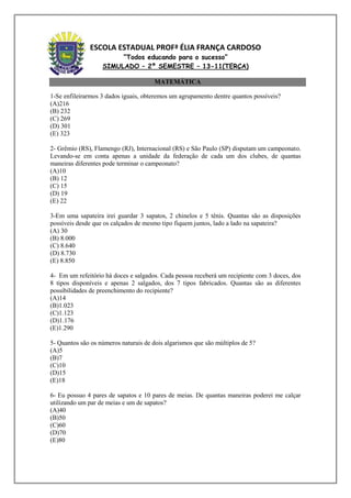 ESCOLA ESTADUAL PROFª ÉLIA FRANÇA CARDOSO
                        “Todos educando para o sucesso”
                   SIMULADO – 2º SEMESTRE – 13-11(TERÇA)

                                       MATEMÁTICA

1-Se enfileirarmos 3 dados iguais, obteremos um agrupamento dentre quantos possíveis?
(A)216
(B) 232
(C) 269
(D) 301
(E) 323

2- Grêmio (RS), Flamengo (RJ), Internacional (RS) e São Paulo (SP) disputam um campeonato.
Levando-se em conta apenas a unidade da federação de cada um dos clubes, de quantas
maneiras diferentes pode terminar o campeonato?
(A)10
(B) 12
(C) 15
(D) 19
(E) 22

3-Em uma sapateira irei guardar 3 sapatos, 2 chinelos e 5 tênis. Quantas são as disposições
possíveis desde que os calçados de mesmo tipo fiquem juntos, lado a lado na sapateira?
(A) 30
(B) 8.000
(C) 8.640
(D) 8.730
(E) 8.850

4- Em um refeitório há doces e salgados. Cada pessoa receberá um recipiente com 3 doces, dos
8 tipos disponíveis e apenas 2 salgados, dos 7 tipos fabricados. Quantas são as diferentes
possibilidades de preenchimento do recipiente?
(A)14
(B)1.023
(C)1.123
(D)1.176
(E)1.290

5- Quantos são os números naturais de dois algarismos que são múltiplos de 5?
(A)5
(B)7
(C)10
(D)15
(E)18

6- Eu possuo 4 pares de sapatos e 10 pares de meias. De quantas maneiras poderei me calçar
utilizando um par de meias e um de sapatos?
(A)40
(B)50
(C)60
(D)70
(E)80
 