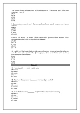 7-De quantas formas podemos dispor as letras da palavra FLUOR de sorte que a última letra
seja sempre a letra R?
(A)20
(B)24
(C)30
(D)36
(E)45

8-Quantos números naturais com 3 algarismos podemos formar que não comecem com 16, nem
com 17?
(A)660
(B)770
(C)880
(D)990
(E)1.000

9-Otávio, João, Mário, Luís, Pedro, Roberto e Fábio estão apostando corrida. Quantos são os
agrupamentos possíveis para os três primeiros colocados?
(A)150
(B) 175
(C) 200
(D) 210
(E) 310

10- Na EE ProfªÉlia França Cardoso está sendo realizado um torneio de futebol de salão, no
qual dez times estão participando. Quantos jogos podem ser realizados entre os times
participantes em turno e returno?
(A)50
(B)60
(C)70
(D)80
(E)90
                                  INGLÊS

11- I know the girl _____ wrote you this letter.
(A) whose
(B) whom
(B) which
(D) who
(E) what

12- Were those the physicians to ______ you introduced you brother?
(A) which
(B) who
(C) whose
(D) whom
(E) when

13- That’s the businessman_________ daughter suffered an accident this morning.
(A) which
(B) who
(C) whose
(D) whom
(E) when
 