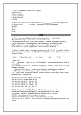 14- Frase “You mustn’t take medicine” expressa:
(A) uma ordem.
(B) uma obrigação.
(C) uma advertência.
(D) uma proibição.
(E)N.d.a.

15- Usando os verbos modais, complete a frase “We _________ go to the club. It depends on
the weather” (Nós _______ ir ao clube. Vai depender do clima.) corretamente.
a) might.
b) must.
c) will.
d) can.

                                            ARTE

16- Sobre a arte e cultura Egípcia analise as alternativas abaixo e assinale a falsa:
(A) Grande parte do que foi feito em arte era para fins funerários.
(B) Possuíam uma escrita que se utilizava de desenhos e símbolos, denominada Hieróglifos.
(C) As Pirâmides eram gigantescas tumbas onde somente eram enterrados os Faraós.
(D) As imagens das pinturas eram bem naturais, bem semelhantes a fotografias.
(E) As pinturas, nas paredes das pirâmides, contavam a história dos Faraós.

17- Para a produção e para a leitura apropriada de uma obra de arte é necessário conhecer
alguns elementos que forma sua Identidade Visual. Sobre esses elementos associe as
alternativas abaixo:

1. Linha     2. Superfície (plano)      3. Volume          4. Luz         5. Cor

Associe com:
a- ( ) 3 dimensões – Altura, largura e profundidade. A perspectiva dá a imagem ilusão de
profundidade;
b- ( ) Contraste claro-escuro. Gera tensão, transparência, mistério. Grande artista a usar este
elemento: Rembrandt
c-( ) Duas dimensões – largura e comprimento. Organiza o espaço. Imagens “chapadas”.
d ( ) Excitação dos sentidos, vida para as pinturas. Grande artista – Matisse.
e- ( ) Espaço linear, apenas uma dimensão. Existem as verticais, horizontais, curvas, espirais,
ovais, diagonais e muitas outras.

Qual das respostas abaixo corresponde a correta?
(A) A (01); B (02); C(04); D (03); E(05)
(B) A (03); B (04); C (02); D (05); E (01)
(C) A (01); B (02); C (05); D (04); E (03)
(D) A (03); B (04); C (02); D (05); E (01)
(E) A (03); B (04); C (02); D (05); E (01)

18- Sobre danças folclóricas brasileiras qual das alternativasabaixo é falsa?
(A) Fandango é uma dança com sapateado, principalmente no litoral do Paraná.
(B) Congada, Maculelê e Samba são danças de origem dos povos africanos.
(C) O Frevo é uma dança bem viva, alegre e contagiante.
(D) Ciranda é uma dança que homens lutam usando bastões ou facas
(E) Folia de Reis ou Festas do Divino são danças tradicionais relacionadas a viagem dos Reis
Magos.
 