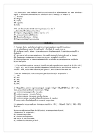 19-O Barroco foi uma tendência artística que desenvolveu primeiramente nas artes plásticas e
depois se manifestou na literatura, no teatro e na música. O berço do Barroco é:
(A) Holanda
(B) Bélgica
(C) França
(D) Espanha
(E) Itália

20-A arte Medieval se divide em três períodos. São eles ?
(A)Paleolítico,Neolítico e Mesolítico
(B) Império antigo,Império médio e Império novo
(C) Arcaico,Clássico e Helenístico
(D) Bizantino,Românico e Gótico
(E) Impressionista e Expressionista

                                          QUÍMICA

21-Assinale abaixo qual alternativa é incorreta acerca de um equilíbrio químico:
(A) A velocidade da reação direta é igual à velocidade da reação inversa.
(B) Ambas as reações (direta e inversa) ocorrem simultaneamente (trata-se de um equilíbrio
dinâmico).
(C) As características macroscópicas do sistema (desde que fechado) não mais se alteram.
(D) Os sistemas se deslocam espontaneamente para o estado de equilíbrio.
(E) Obrigatoriamente, as concentrações de todas as substâncias participantes do equilíbrio
devem ser iguais.

22- Um equilíbrio químico, gasoso, é identificado pela equação de decomposição de AB: AB(g)
D A(g) + B(g). Verificou-se, em dada temperatura, que iniciando o processo com pressão do
sistema a 5atm, o equilíbrio foi alcançado quando a pressão estabilizou em 6 atm.

Diante das informações, conclui-se que o grau de dissociação do processo é:
(A) 10%
(B) 40%
(C) 50%
(D) 20%
(E) 80%

23- O equilíbrio químico representado pela equação: N2(g) + O2(g) D 2 NO(g) DH = +21,6
Kcal, apresentará rendimento máximo em NO(g):
(A) em temperatura e pressões elevadas;
(B) em temperaturas e pressões baixas;
(C) em temperaturas elevadas e pressões baixas;
(D) em temperaturas elevadas independentemente da pressão;
(E) em pressões altas independentemente da temperatura.

24- A equação representada um sistema em equilíbrio: H2(g) + Cl2(g) D 2 HCl(g) DH = -22,0
Kcal/mol

A concentração de equilíbrio do HCl poderá ser aumentada se houver:
 (A) aumento da temperatura;
(B) aumento da pressão;
(C) diminuição da pressão;
(D) adição de um catalisador;
(E) aumento de concentração de H2.
 