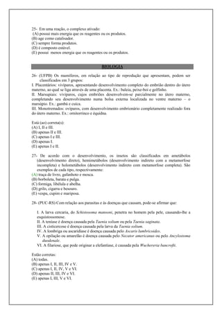 25- Em uma reação, o complexo ativado:
 (A) possui mais energia que os reagentes ou os produtos.
(B) age como catalisador.
(C) sempre forma produtos.
(D) é composto estável.
(E) possui menos energia que os reagentes ou os produtos.


                                         BIOLOGIA

26- (UFPB) Os mamíferos, em relação ao tipo de reprodução que apresentam, podem ser
     classificados em 3 grupos:
I. Placentários: vivíparos, apresentando desenvolvimento completo do embrião dentro do útero
materno, ao qual se liga através de uma placenta. Ex.: baleia, peixe-boi e golfinho.
II. Marsupiais: vivíparos, cujos embriões desenvolvem-se parcialmente no útero materno,
completando seu desenvolvimento numa bolsa externa localizada no ventre materno – o
marsúpio. Ex.: gambá e cuíca.
III. Monotremados: ovíparos, com desenvolvimento embrionário completamente realizado fora
do útero materno. Ex.: ornitorrinco e équidna.

Está (ao) correta(s):
(A) I, II e III.
(B) apenas II e III.
(C) apenas I e III.
(D) apenas I.
(E) apenas I e II.

27- De acordo com o desenvolvimento, os insetos são classificados em ametábolos
   (desenvolvimento direto), hemimetábolos (desenvolvimento indireto com a metamorfose
   incompleta) e holometábolos (desenvolvimento indireto com metamorfose completa). São
   exemplos de cada tipo, respectivamente:
(A) traça de livro, gafanhoto e mosca.
(B) borboleta, barata e pulga.
(C) formiga, libélula e abelha.
(D) grilo, cigarra e besouro.
(E) vespa, cupim e mariposa.

28- (PUC-RS) Com relação aos parasitas e às doenças que causam, pode-se afirmar que:

   I. A larva cercaria, do Schistosoma mansoni, penetra no homem pela pele, causando-lhe a
   esquistossomose.
   II. A teníase é doença causada pela Taenia solium ou pela Taenia saginata.
   III. A cisticercose é doença causada pela larva da Taenia solium.
   IV. A lombriga ou ascaridíase é doença causada pelo Ascaris lumbricoides.
   V. A opilação ou amarelão é doença causada pelo Necator americanus ou pelo Ancylostoma
       duodenale.
   VI. A filariose, que pode originar a elefantíase, é causada pela Wuchereria bancrofti.

Estão corretas:
(A) todas.
(B) apenas I, II, III, IV e V.
(C) apenas I, II, IV, V e VI.
(D) apenas II, III, IV e VI.
(E) apenas I, III, V e VI.
 