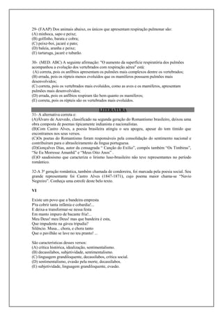 29- (FAAP) Dos animais abaixo, os únicos que apresentam respiração pulmonar são:
(A) minhoca, sapo e peixe;
(B) golfinho, barata e cobra;
(C) peixe-boi, jacaré e pato;
(D) baleia, aranha e peixe;
(E) tartaruga, jacaré e tubarão.

30- (MED. ABC) A seguinte afirmação: "O aumento da superfície respiratória dos pulmões
acompanhou a evolução dos vertebrados com respiração aérea" está:
 (A) correta, pois os anfíbios apresentam os pulmões mais complexos dentre os vertebrados;
(B) errada, pois os répteis menos evoluídos que os mamíferos possuem pulmões mais
desenvolvidos;
(C) correta, pois os vertebrados mais evoluídos, como as aves e os mamíferos, apresentam
pulmões mais desenvolvidos;
(D) errada, pois os anfíbios respiram tão bem quanto os mamíferos;
(E) correta, pois os répteis são os vertebrados mais evoluídos.

                                        LITERATURA
31- A alternativa correta e:
(A)Álvaro de Azevedo, classificado na segunda geração do Romantismo brasileiro, deixou uma
obra composta de poemas tipicamente indianista e nacionalistas.
(B)Com Castro Alves, a poesia brasileira atingiu o seu apogeu, apesar do tom tímido que
encontramos nos seus versos.
(C)Os poetas do Romantismo foram responsáveis pela consolidação do sentimento nacional e
contribuíram para o abrasileiramento da língua portuguesa.
(D)Gonçalves Dias, autor da consagrada “ Canção do Exílio”, compôs também “Os Timbiras”,
“Se Eu Morresse Amanhã” e “Meus Oito Anos” .
(E)O saudosismo que caracteriza o lirismo luso-brasileiro não teve representantes no período
romântico.

32-A 3ª geração romântica, também chamada de condoreira, foi marcada pela poesia social. Seu
grande representante foi Castro Alves (1847-1871), cujo poema maior chama-se “Navio
Negreiro”. Conheça uma estrofe deste belo texto.

VI

Existe um povo que a bandeira empresta
P'ra cobrir tanta infâmia e cobardia!...
E deixa-a transformar-se nessa festa
Em manto impuro de bacante fria!...
Meu Deus! meu Deus! mas que bandeira é esta,
Que impudente na gávea tripudia?
Silêncio. Musa... chora, e chora tanto
Que o pavilhão se lave no teu pranto! ...

São características desses versos:
(A) crítica histórica, idealização, sentimentalismo.
(B) decassílabos, subjetividade, sentimentalismo.
(C) linguagem grandiloquente, decassílabos, crítica social.
(D) sentimentalismo, evasão pela morte, decassílabos.
(E) subjetividade, linguagem grandiloquente, evasão.
 
