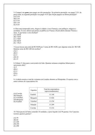 5- Comprei um game para pagar em três prestações. Na primeira prestação vou pagar 3/10 do
preço total, na segunda prestação vou pagar 4/10. Que fração pagarei na última prestação?
(A) 5/10
(B) 2/10
(C) 3/10
(D) 1/10
(E) 4/10

6- Para uma temporada curta, chegou à cidade o circo Fantasia, com palhaços, mágicos e
acrobatas. O circo abrirá suas portas ao público às 9 horas e ficará aberto durante 9 horas e
meia. A que horas o circo fechará?
(A) 16h30
(B) 17h30
(C) 17h45
(D) 18h30
(E) 17h15

7-Lucas trocou uma nota de R$ 50,00 por 3 notas de R$ 10,00 e por algumas notas de R$ 5,00.
Quantas notas de R$ 5,00 ele recebeu?
(A) 3
(B) 4
(C) 5
(D) 10
(E) 15

8- Faltam 31 dias para o aniversário de João. Quantas semanas completas faltam para o
aniversário dele?
A) 3
(B) 4
(C) 5
(D) 6
(E) 7

9- A tabela mostra o total de visitantes em Londres durante as Olimpíadas. O esporte com o
maior número de expectadores foi:



                                            Total de expectadores
                        Esportes
                                             (aproximadamente)
(A) Corrida.
                        Futebol                     11.148
(B) Natação.
(C) Voleibol.           Basquete                    11.026
(D) Basquete.
(E) Futebol.            Voleibol                    11.234
                        Natação                     11.209
                        Corrida                     11.216

10- Num pacote de balas contendo 10 unidades, o peso líquido é de 49 gramas. Em 5 pacotes
teremos quantos gramas?

(A) 59
(B) 64
(C) 245
(D) 295
(E) 290
 