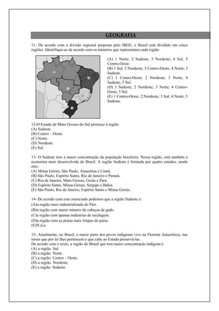 GEOGRAFIA
11- De acordo com a divisão regional proposta pelo IBGE, o Brasil está dividido em cinco
regiões. Identifique-as de acordo com os números que representam cada região

                                            (A) 1 Norte; 2 Sudeste; 3 Nordeste; 4 Sul; 5
                                            Centro-Oeste.
                                            (B) 1 Sul; 2 Nordeste; 3 Centro-Oeste; 4 Norte; 5
                                            Sudeste.
                                            (C) 1 Centro-Oeste; 2 Nordeste; 3 Norte; 4
                                            Sudeste; 5 Sul.
                                            (D) 1 Sudeste; 2 Nordeste; 3 Norte; 4 Centro-
                                            Oeste; 5 Sul.
                                            (E) 1 Centro-Oeste; 2:Nordeste; 3 Sul; 4 Norte; 5
                                            Sudeste.




12-O Estado de Mato Grosso do Sul pertence à região
(A) Sudeste.
(B) Centro – Oeste.
(C) Norte.
(D) Nordeste.
(E) Sul.

13- O Sudeste tem a maior concentração da população brasileira. Nessa região, está também a
economia mais desenvolvida do Brasil. A região Sudeste é formada por quatro estados, sendo
eles:
(A) Minas Gerais, São Paulo, Amazônia e Ceará.
(B) São Paulo, Espírito Santo, Rio de Janeiro e Paraná.
(C) Rio de Janeiro, Mato Grosso, Goiás e Pará.
(D) Espírito Santo, Minas Gerais, Sergipe e Bahia.
(E) São Paulo, Rio de Janeiro, Espírito Santo e Minas Gerais.

14- De acordo com esse enunciado podemos que a região Sudeste é:
(A)a região mais industrializada do País.
(B)a região com maior número de cabeças de gado.
(C)a região com apenas indústrias de tecelagem.
(D)a região com as praias mais limpas do paísa
(E)N.d.a.

15- Atualmente, no Brasil, a maior parte dos povos indígenas vive na Floresta Amazônica, nas
terras que por lei lhes pertencem e que cabe ao Estado preservá-las.
De acordo com o texto, a região do Brasil que tem maior concentração indígena é
(A) a região Sul.
(B) a região Norte.
(C) a região Centro – Oeste.
(D) a região Nordeste.
(E) a região Sudeste.
 