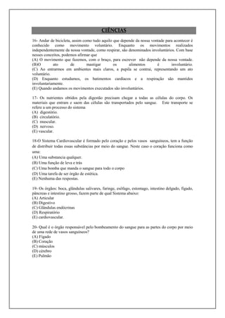 CIÊNCIAS
16- Andar de bicicleta, assim como tudo aquilo que depende da nossa vontade para acontecer é
conhecido como movimento voluntário. Enquanto os movimentos realizados
independentemente da nossa vontade, como respirar, são denominados involuntários. Com base
nesses conceitos, podemos afirmar que
(A) O movimento que fazemos, com o braço, para escrever não depende da nossa vontade.
(B)O        ato        de       mastigar       os      alimentos       é       involuntário.
(C) Ao entrarmos em ambientes mais claros, a pupila se contrai, representando um ato
voluntário.
(D) Enquanto estudamos, os batimentos cardíacos e a respiração são mantidos
involuntariamente.
(E) Quando andamos os movimentos executados são involuntários.

17- Os nutrientes obtidos pela digestão precisam chegar a todas as células do corpo. Os
materiais que entram e saem das células são transportados pelo sangue. Este transporte se
refere a um processo do sistema
(A) digestório.
(B) circulatório.
(C) muscular.
(D) nervoso.
(E) vascular.

18-O Sistema Cardiovascular é formado pelo coração e pelos vasos sanguíneos, tem a função
de distribuir todas essas substâncias por meio do sangue. Neste caso o coração funciona como
uma:
(A) Uma substancia qualquer.
(B) Uma função de leva e trás
(C) Uma bomba que manda o sangue para todo o corpo
(D) Uma tarefa de ser órgão de estética.
(E) Nenhuma das respostas.

19- Os órgãos: boca, glândulas salivares, faringe, esôfago, estomago, intestino delgado, fígado,
pâncreas e intestino grosso, fazem parte de qual Sistema abaixo:
(A) Articular
(B) Digestivo
(C) Glândulas endócrinas
(D) Respiratório
(E) cardiovascular.

20- Qual é o órgão responsável pelo bombeamento do sangue para as partes do corpo por meio
de uma rede de vasos sanguíneos?
(A) Fígado
(B) Coração
(C) músculos
(D) cérebro
(E) Pulmão
 