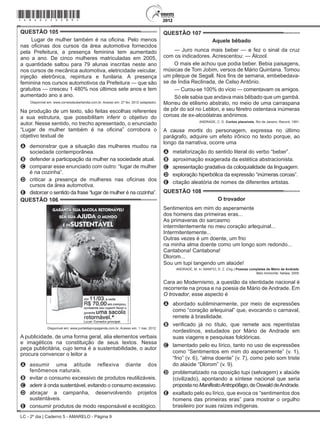 LC - 2º dia | Caderno 5 - AMARELO - Página 9
QUESTÃO 105	
Lugar de mulher também é na oficina. Pelo menos
nas oficinas dos cursos da área automotiva fornecidos
pela Prefeitura, a presença feminina tem aumentado
ano a ano. De cinco mulheres matriculadas em 2005,
a quantidade saltou para 79 alunas inscritas neste ano
nos cursos de mecânica automotiva, eletricidade veicular,
injeção eletrônica, repintura e funilaria. A presença
feminina nos cursos automotivos da Prefeitura — que são
gratuitos — cresceu 1 480% nos últimos sete anos e tem
aumentado ano a ano.
Disponível em: www.correiodeuberlandia.com.br. Acesso em: 27 fev. 2012 (adaptado).
Na produção de um texto, são feitas escolhas referentes
a sua estrutura, que possibilitam inferir o objetivo do
autor. Nesse sentido, no trecho apresentado, o enunciado
“Lugar de mulher também é na oficina” corrobora o
objetivo textual de
A	 demonstrar que a situação das mulheres mudou na
sociedade contemporânea.
B	 defender a participação da mulher na sociedade atual.
C	 comparar esse enunciado com outro: “lugar de mulher
é na cozinha”.
D	 criticar a presença de mulheres nas oficinas dos
cursos da área automotiva.
E	 distorcer o sentido da frase “lugar de mulher é na cozinha”.
QUESTÃO 106	
Disponível em: www.portaldapropaganda.com.br. Acesso em: 1 mar. 2012.
A publicidade, de uma forma geral, alia elementos verbais
e imagéticos na constituição de seus textos. Nessa
peça publicitária, cujo tema é a sustentabilidade, o autor
procura convencer o leitor a
A	 assumir uma atitude reflexiva diante dos
fenômenos naturais.
B	 evitar o consumo excessivo de produtos reutilizáveis.
C	 aderir à onda sustentável, evitando o consumo excessivo.
D	 abraçar a campanha, desenvolvendo projetos
sustentáveis.
E	 consumir produtos de modo responsável e ecológico.
QUESTÃO 107	
Aquele bêbado
— Juro nunca mais beber — e fez o sinal da cruz
com os indicadores. Acrescentou: — Álcool.
O mais ele achou que podia beber. Bebia paisagens,
músicas de Tom Jobim, versos de Mário Quintana. Tomou
um pileque de Segall. Nos fins de semana, embebedava-
se de Índia Reclinada, de Celso Antônio.
— Curou-se 100% do vício — comentavam os amigos.
Só ele sabia que andava mais bêbado que um gambá.
Morreu de etilismo abstrato, no meio de uma carraspana
de pôr do sol no Leblon, e seu féretro ostentava inúmeras
coroas de ex-alcoólatras anônimos.
ANDRADE, C. D. Contos plausíveis. Rio de Janeiro: Record, 1991.
A causa mortis do personagem, expressa no último
parágrafo, adquire um efeito irônico no texto porque, ao
longo da narrativa, ocorre uma
A	 metaforização do sentido literal do verbo “beber”.
B	 aproximação exagerada da estética abstracionista.
C	 apresentação gradativa da coloquialidade da linguagem.
D	 exploração hiperbólica da expressão “inúmeras coroas”.
E	 citação aleatória de nomes de diferentes artistas.
QUESTÃO 108	
O trovador
Sentimentos em mim do asperamente
dos homens das primeiras eras...
As primaveras do sarcasmo
intermitentemente no meu coração arlequinal...
Intermitentemente...
Outras vezes é um doente, um frio
na minha alma doente como um longo som redondo...
Cantabona! Cantabona!
Dlorom...
Sou um tupi tangendo um alaúde!
ANDRADE, M. In: MANFIO, D. Z. (Org.) Poesias completas de Mário de Andrade.
Belo Horizonte: Itatiaia, 2005.
Cara ao Modernismo, a questão da identidade nacional é
recorrente na prosa e na poesia de Mário de Andrade. Em
O trovador, esse aspecto é
A	 abordado subliminarmente, por meio de expressões
como “coração arlequinal” que, evocando o carnaval,
remete à brasilidade.
B	 verificado já no título, que remete aos repentistas
nordestinos, estudados por Mário de Andrade em
suas viagens e pesquisas folclóricas.
C	 lamentado pelo eu lírico, tanto no uso de expressões
como “Sentimentos em mim do asperamente” (v. 1),
“frio” (v. 6), “alma doente” (v. 7), como pelo som triste
do alaúde “Dlorom” (v. 9).
D	 problematizado na oposição tupi (selvagem) x alaúde
(civilizado), apontando a síntese nacional que seria
propostanoManifestoAntropófago,deOswalddeAndrade.
E	 exaltado pelo eu lírico, que evoca os “sentimentos dos
homens das primeiras eras” para mostrar o orgulho
brasileiro por suas raízes indígenas.
*amar25dom9*
 