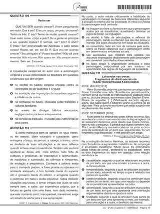 LC - 2º dia | Caderno 5 - AMARELO - Página 10
QUESTÃO 109	
Verbo ser
QUE VAI SER quando crescer? Vivem perguntando
em redor. Que é ser? É ter um corpo, um jeito, um nome?
Tenho os três. E sou? Tenho de mudar quando crescer?
Usar outro nome, corpo e jeito? Ou a gente só principia
a ser quando cresce? É terrível, ser? Dói? É bom?
É triste? Ser: pronunciado tão depressa, e cabe tantas
coisas? Repito: ser, ser, ser. Er. R. Que vou ser quando
crescer? Sou obrigado a? Posso escolher? Não dá para
entender. Não vou ser. Não quero ser. Vou crescer assim
mesmo. Sem ser. Esquecer.
ANDRADE, C. D. Poesia e prosa. Rio de Janeiro: Nova Aguilar, 1992.
A inquietação existencial do autor com a autoimagem
corporal e a sua corporeidade se desdobra em questões
existenciais que têm origem
A	 no conflito do padrão corporal imposto contra as
convicções de ser autêntico e singular.
B	 na aceitação das imposições da sociedade seguindo
a influência de outros.
C	 na confiança no futuro, ofuscada pelas tradições e
culturas familiares.
D	 no anseio de divulgar hábitos enraizados,
negligenciados por seus antepassados.
E	 na certeza da exclusão, revelada pela indiferença de
seus pares.
QUESTÃO 110	
E como manejava bem os cordéis de seus títeres,
ou ele mesmo, títere voluntário e consciente, como
entregava o braço, as pernas, a cabeça, o tronco, como
se desfazia de suas articulações e de seus reflexos
quando achava nisso conveniência. Também ele soubera
apoderar-se dessa arte, mais artifício, toda feita de
sutilezas e grosserias, de expectativa e oportunidade,
de insolência e submissão, de silêncios e rompantes,
de anulação e prepotência. Conhecia a palavra exata
para o momento preciso, a frase picante ou obscena no
ambiente adequado, o tom humilde diante do superior
útil, o grosseiro diante do inferior, o arrogante quando
o poderoso em nada o podia prejudicar. Sabia desfazer
situações equívocas, e armar intrigas das quais se saía
sempre bem, e sabia, por experiência própria, que a
fortuna se ganha com uma frase, num dado momento,
que este momento único, irrecuperável, irreversível, exige
um estado de alerta para a sua apropriação.
RAWET, S. O aprendizado. In: Diálogo. Rio de Janeiro: GRD, 1963 (fragmento).
No conto, o autor retrata criticamente a habilidade do
personagem no manejo de discursos diferentes segundo
a posição do interlocutor na sociedade. A crítica à conduta
do personagem está centrada
A	 na imagem do títere ou fantoche em que o personagem
acaba por se transformar, acreditando dominar os
jogos de poder na linguagem.
B	 na alusão à falta de articulações e reflexos do
personagem, dando a entender que ele não possui o
manejo dos jogos discursivos em todas as situações.
C	 no comentário, feito em tom de censura pelo autor,
sobre as frases obscenas que o personagem emite
em determinados ambientes sociais.
D	 nas expressões que mostram tons opostos nos
discursos empregados aleatoriamente pelo personagem
em conversas com interlocutores variados.
E	 no falso elogio à originalidade atribuída a esse
personagem, responsável por seu sucesso no
aprendizado das regras de linguagem da sociedade.
QUESTÃO 111	
Labaredas nas trevas
Fragmentos do diário secreto de
Teodor Konrad Nalecz Korzeniowski
20 DE JULHO [1912]
Peter Sumerville pede-me que escreva um artigo sobre
Crane. Envio-lhe uma carta: “Acredite-me, prezado senhor,
nenhum jornal ou revista se interessaria por qualquer coisa
que eu, ou outra pessoa, escrevesse sobre Stephen Crane.
Ririam da sugestão. [...] Dificilmente encontro alguém,
agora, que saiba quem é Stephen Crane ou lembre-se de
algo dele. Para os jovens escritores que estão surgindo ele
simplesmente não existe.”
20 DE DEZEMBRO [1919]
Muito peixe foi embrulhado pelas folhas de jornal. Sou
reconhecido como o maior escritor vivo da língua inglesa. Já
se passaram dezenove anos desde que Crane morreu,
mas eu não o esqueço. E parece que outros também não.
The London Mercury resolveu celebrar os vinte e cinco
anos de publicação de um livro que, segundo eles, foi “um
fenômeno hoje esquecido” e me pediram um artigo.
FONSECA, R. Romance negro e outras histórias. São Paulo:
Companhia das Letras, 1992 (fragmento).
Na construção de textos literários, os autores recorrem
com frequência a expressões metafóricas. Ao empregar
o enunciado metafórico “Muito peixe foi embrulhado
pelas folhas de jornal”, pretendeu-se estabelecer, entre
os dois fragmentos do texto em questão, uma relação
semântica de
A	 causalidade, segundo a qual se relacionam as partes
de um texto, em que uma contém a causa e a outra,
a consequência.
B	 temporalidade, segundo a qual se articulam as partes
de um texto, situando no tempo o que é relatado nas
partes em questão.
C	 condicionalidade, segundo a qual se combinam duas
partes de um texto, em que uma resulta ou depende
de circunstâncias apresentadas na outra.
D	 adversidade, segundo a qual se articulam duas partes
de um texto em que uma apresenta uma orientação
argumentativa distinta e oposta à outra.
E	 finalidade, segundo a qual se articulam duas partes de
um texto em que uma apresenta o meio, por exemplo,
para uma ação e a outra, o desfecho da mesma.
*amar25dom10*
 