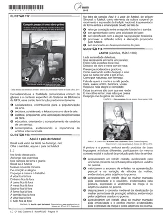 LC - 2º dia | Caderno 5 - AMARELO - Página 11
QUESTÃO 112	
Cartaz afixado nas bibliotecas centrais e setoriais da Universidade Federal de Goiás (UFG), 2011.
Considerando-se a finalidade comunicativa comum do
gênero e o contexto específico do Sistema de Biblioteca
da UFG, esse cartaz tem função predominantemente
A	 socializadora, contribuindo para a popularização
da arte.
B	 sedutora, considerando a leitura como uma obra de arte.
C	 estética, propiciando uma apreciação despretensiosa
da obra.
D	 educativa, orientando o comportamento de usuários
de um serviço.
E	 contemplativa, evidenciando a importância de
artistas internacionais.
QUESTÃO 113	
Aqui é o país do futebol
Brasil está vazio na tarde de domingo, né?
Olha o sambão, aqui é o país do futebol
[...]
No fundo desse país
Ao longo das avenidas
Nos campos de terra e grama
Brasil só é futebol
Nesses noventa minutos
De emoção e alegria
Esqueço a casa e o trabalho
A vida fica lá fora
Dinheiro fica lá fora
A cama fica lá fora
A mesa fica lá fora
Salário fica lá fora
A fome fica lá fora
A comida fica lá fora
A vida fica lá fora
E tudo fica lá fora
SIMONAL, W. Aqui é o país do futebol. Disponível em: www.vagalume.com.br.
Acesso em: 27 out. 2011 (fragmento).
Na letra da canção Aqui é o país do futebol, de Wilson
Simonal, o futebol, como elemento da cultura corporal de
movimento e expressão da tradição nacional, é apresentado
de forma crítica e emancipada devido ao fato de
A	 reforçar a relação entre o esporte futebol e o samba.
B	 ser apresentado como uma atividade de lazer.
C	 ser identificado com a alegria da população brasileira.
D	 promover a reflexão sobre a alienação provocada
pelo futebol.
E	 ser associado ao desenvolvimento do país.
QUESTÃO 114	
LXXVIII (Camões, 1525?-1580)
Leda serenidade deleitosa,
Que representa em terra um paraíso;
Entre rubis e perlas doce riso;
Debaixo de ouro e neve cor-de-rosa;
Presença moderada e graciosa,
Onde ensinando estão despejo e siso
Que se pode por arte e por aviso,
Como por natureza, ser fermosa;
Fala de quem a morte e a vida pende,
Rara, suave; enfim, Senhora, vossa;
Repouso nela alegre e comedido:
Estas as armas são com que me rende
E me cativa Amor; mas não que possa
Despojar-me da glória de rendido.
CAMÕES, L. Obra completa. Rio de Janeiro: Nova Aguilar, 2008.
SANZIO, R. (1483-1520) A mulher com o unicórnio. Roma, Galleria Borghese.
Disponível em: www.arquipelagos.pt. Acesso em: 29 fev. 2012.
A pintura e o poema, embora sendo produtos de duas
linguagens artísticas diferentes, participaram do mesmo
contexto social e cultural de produção pelo fato de ambos
A	 apresentarem um retrato realista, evidenciado pelo
unicórnio presente na pintura e pelos adjetivos usados
no poema.
B	 valorizarem o excesso de enfeites na apresentação
pessoal e na variação de atitudes da mulher,
evidenciadas pelos adjetivos do poema.
C	 apresentarem um retrato ideal de mulher marcado
pela sobriedade e o equilíbrio, evidenciados pela
postura, expressão e vestimenta da moça e os
adjetivos usados no poema.
D	 desprezarem o conceito medieval da idealização da
mulher como base da produção artística, evidenciado
pelos adjetivos usados no poema.
E	 apresentarem um retrato ideal de mulher marcado
pela emotividade e o conflito interior, evidenciados
pela expressão da moça e pelos adjetivos do poema.
*amar25dom11*
 