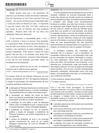 LC - 2º dia | Caderno 5 - AMARELO - Página 13
QUESTÃO 118	
Desde dezoito anos que o tal patriotismo lhe
absorvia e por ele fizera a tolice de estudar inutilidades.
Que lhe importavam os rios? Eram grandes? Pois que
fossem... Em que lhe contribuiria para a felicidade saber
o nome dos heróis do Brasil? Em nada... O importante
é que ele tivesse sido feliz. Foi? Não. Lembrou-se
das coisas do tupi, do folk-lore, das suas tentativas
agrícolas... Restava disso tudo em sua alma uma
satisfação? Nenhuma! Nenhuma!
O tupi encontrou a incredulidade geral, o riso, a
mofa, o escárnio; e levou-o à loucura. Uma decepção.
E a agricultura? Nada. As terras não eram ferazes e ela
não era fácil como diziam os livros. Outra decepção. E,
quando o seu patriotismo se fizera combatente, o que
achara? Decepções. Onde estava a doçura de nossa
gente? Pois ele não a viu combater como feras? Pois
não a via matar prisioneiros, inúmeros? Outra decepção.
A sua vida era uma decepção, uma série, melhor, um
encadeamento de decepções.
A pátria que quisera ter era um mito; um fantasma
criado por ele no silêncio de seu gabinete.
BARRETO, L. Triste fim de Policarpo Quaresma. Disponível em: www.dominiopublico.gov.br.
Acesso em: 8 nov. 2011.
O romance Triste fim de Policarpo Quaresma, de Lima
Barreto, foi publicado em 1911. No fragmento destacado,
a reação do personagem aos desdobramentos de suas
iniciativas patrióticas evidencia que
A	 a dedicação de Policarpo Quaresma ao conhecimento
da natureza brasileira levou-o a estudar inutilidades,
mas possibilitou-lhe uma visão mais ampla do país.
B	 a curiosidade em relação aos heróis da pátria
levou-o ao ideal de prosperidade e democracia que o
personagem encontra no contexto republicano.
C	 a construção de uma pátria a partir de elementos
míticos, como a cordialidade do povo, a riqueza do solo
e a pureza linguística, conduz à frustração ideológica.
D	 a propensão do brasileiro ao riso, ao escárnio,
justifica a reação de decepção e desistência de
Policarpo Quaresma, que prefere resguardar-se em
seu gabinete.
E	 a certeza da fertilidade da terra e da produção
agrícola incondicional faz parte de um projeto
ideológico salvacionista, tal como foi difundido na
época do autor.
QUESTÃO 119	
Amarcha galopante das tecnologias teve por primeiro
resultado multiplicar em enormes proporções tanto a
massa das notícias que circulam quanto as ocasiões de
sermos solicitados por elas. Os profissionais têm tendência
a considerar esta inflação como automaticamente
favorável ao público, pois dela tiram proveito e tornam-
se obcecados pela imagem liberal do grande mercado
em que cada um, dotado de luzes por definição iguais,
pode fazer sua escolha em toda liberdade. Isso jamais
foi realizado e tende a nunca ser. Na verdade, os leitores,
ouvintes, telespectadores, mesmo se se abandonam a sua
bulimia*, não são realmente nutridos por esta indigesta
sopa de informações e sua busca finaliza em frustração.
Cada vez mais frequentemente, até, eles ressentem
esse bombardeio de riquezas falsas como agressivo e se
refugiam na resistência a toda ou qualquer informação.
O verdadeiro problema das sociedades pós-
industriais não é a penúria**, mas a abundância. As
sociedades modernas têm a sua disposição muito mais
do que necessitam em objetos, informações e contatos.
Ou, mais exatamente, disso resulta uma desarmonia
entre uma oferta, não excessiva, mas incoerente, e uma
demanda que, confusamente, exige uma escolha muito
mais rápida a absorver. Por isso os órgãos de informação
devem escolher, uma vez que o homem contemporâneo
apressado, estressado, desorientado busca uma linha
diretriz, uma classificação mais clara, um condensado do
que é realmente importante.
(*) fome excessiva, desejo descontrolado.
(**) miséria, pobreza.
VOYENNE, B. Informação hoje. Lisboa: Armand Colin, 1975 (adaptado).
Com o uso das novas tecnologias, os domínios
midiáticos obtiveram um avanço maior e uma presença
mais atuante junto ao público, marcada ora pela quase
simultaneidade das informações, ora pelo uso abundante
de imagens. A relação entre as necessidades da
sociedade moderna e a oferta de informação, segundo
o texto, é desarmônica, porque
A	 o jornalista seleciona as informações mais importantes
antes de publicá-las.
B	 o ser humano precisa de muito mais conhecimento do
que a tecnologia pode dar.
C	 o problema da sociedade moderna é a abundância de
informações e de liberdade de escolha.
D	 a oferta é incoerente com o tempo que as pessoas têm
para digerir a quantidade de informação disponível.
E	 a utilização dos meios de informação acontece de
maneira desorganizada e sem controle efetivo.
*amar25dom13*
 