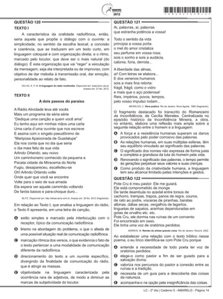 LC - 2º dia | Caderno 5 - AMARELO - Página 14
QUESTÃO 120	
TEXTO I
A característica da oralidade radiofônica, então,
seria aquela que propõe o diálogo com o ouvinte: a
simplicidade, no sentido da escolha lexical; a concisão
e coerência, que se traduzem em um texto curto, em
linguagem coloquial e com organização direta; e o ritmo,
marcado pelo locutor, que deve ser o mais natural (do
diálogo). É esta organização que vai “reger” a veiculação
da mensagem, seja ela interpretada ou de improviso, com
objetivo de dar melodia à transmissão oral, dar emoção,
personalidade ao relato de fato.
VELHO, A. P. M. A linguagem do rádio multimídia. Disponível em: www.bocc.ubi.pt.
Acesso em: 27 fev. 2012.
TEXTO II
A dois passos do paraíso
A Rádio Atividade leva até vocês
Mais um programa da séria série
“Dedique uma canção a quem você ama”
Eu tenho aqui em minhas mãos uma carta
Uma carta d’uma ouvinte que nos escreve
E assina com o singelo pseudônimo de
“Mariposa Apaixonada de Guadalupe”
Ela nos conta que no dia que seria
o dia mais feliz de sua vida
Arlindo Orlando, seu noivo
Um caminhoneiro conhecido da pequena e
Pacata cidade de Miracema do Norte
Fugiu, desapareceu, escafedeu-se
Oh! Arlindo Orlando volte
Onde quer que você se encontre
Volte para o seio de sua amada
Ela espera ver aquele caminhão voltando
De faróis baixos e para-choque duro...
BLITZ. Disponível em: http://letras.terra.com.br. Acesso em: 28 fev. 2012 (fragmento).
Em relação ao Texto I, que analisa a linguagem do rádio,
o Texto II apresenta, em uma letra de canção,
A	 estilo simples e marcado pela interlocução com o
receptor, típico da comunicação radiofônica.
B	 lirismo na abordagem do problema, o que o afasta de
uma possível situação real de comunicação radiofônica.
C	 marcação rítmica dos versos, o que evidencia o fato de
o texto pertencer a uma modalidade de comunicação
diferente da radiofônica.
D	 direcionamento do texto a um ouvinte específico,
divergindo da finalidade de comunicação do rádio,
que é atingir as massas.
E	 objetividade na linguagem caracterizada pela
ocorrência rara de adjetivos, de modo a diminuir as
marcas de subjetividade do locutor.
QUESTÃO 121	
Ai, palavras, ai, palavras
que estranha potência a vossa!
Todo o sentido da vida
principia a vossa porta:
o mel do amor cristaliza
seu perfume em vossa rosa;
sois o sonho e sois a audácia,
calúnia, fúria, derrota...
A liberdade das almas,
ai! Com letras se elabora...
E dos venenos humanos
sois a mais fina retorta:
frágil, frágil, como o vidro
e mais que o aço poderosa!
Reis, impérios, povos, tempos,
pelo vosso impulso rodam...
MEIRELES, C. Obra poética. Rio de Janeiro: Nova Aguilar, 1985 (fragmento).
O fragmento destacado foi transcrito do Romanceiro
da Inconfidência, de Cecília Meireles. Centralizada no
episódio histórico da Inconfidência Mineira, a obra,
no entanto, elabora uma reflexão mais ampla sobre a
seguinte relação entre o homem e a linguagem:
A	 A força e a resistência humanas superam os danos
provocados pelo poder corrosivo das palavras.
B	 As relações humanas, em suas múltiplas esferas, têm
seu equilíbrio vinculado ao significado das palavras.
C	 O significado dos nomes não expressa de forma justa
e completa a grandeza da luta do homem pela vida.
D	 Renovando o significado das palavras, o tempo permite
às gerações perpetuar seus valores e suas crenças.
E	 Como produto da criatividade humana, a linguagem
tem seu alcance limitado pelas intenções e gestos.
QUESTÃO 122	
Pote Cru é meu pastor. Ele me guiará.
Ele está comprometido de monge.
De tarde deambula no azedal entre torsos de
cachorro, trampas, trapos, panos de regra, couros,
de rato ao podre, vísceras de piranhas, baratas
albinas, dálias secas, vergalhos de lagartos,
linguetas de sapatos, aranhas dependuradas em
gotas de orvalho etc. etc.
Pote Cru, ele dormia nas ruínas de um convento
Foi encontrado em osso.
Ele tinha uma voz de oratórios perdidos.
BARROS, M. Retrato do artista quando coisa. Rio de Janeiro: Record, 2002.
Ao estabelecer uma relação com o texto bíblico nesse
poema, o eu lírico identifica-se com Pote Cru porque
A	 entende a necessidade de todo poeta ter voz de
oratórios perdidos.
B	 elege-o como pastor a fim de ser guiado para a
salvação divina.
C	 valoriza nos percursos do pastor a conexão entre as
ruínas e a tradição.
D	 necessita de um guia para a descoberta das coisas
da natureza.
E	 acompanha-o na opção pela insignificância das coisas.
*amar25dom14*
 