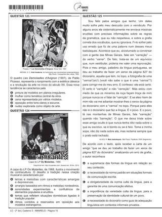 LC - 2º dia | Caderno 5 - AMARELO - Página 15
QUESTÃO 123	
Picasso, P. Les Demoiselles d’Avignon. Nova York, 1907.
ARGAN, G. C. Arte moderna: do Iluminismo aos movimentos contemporâneos.
São Paulo: Companhia das Letras, 1992.
O quadro Les Demoiselles d’Avignon (1907), de Pablo
Picasso, representa o rompimento com a estética clássica
e a revolução da arte no início do século XX. Essa nova
tendência se caracteriza pela
A	 pintura de modelos em planos irregulares.
B	 mulher como temática central da obra.
C	 cena representada por vários modelos.
D	 oposição entre tons claros e escuros.
E	 nudez explorada como objeto de arte.
QUESTÃO 124	
Capa do LP Os Mutantes, 1968.
Disponível em: http://mutantes.com. Acesso em: 28 fev. 2012.
A capa do LP Os Mutantes, de 1968, ilustra o movimento
da contracultura. O desafio à tradição nessa criação
musical é caracterizado por
A	 letras e melodias com características amargas
e depressivas.
B	 arranjos baseados em ritmos e melodias nordestinos.
C	 sonoridades experimentais e confluência de
elementos populares e eruditos.
D	 temas que refletem situações domésticas ligadas à
tradição popular.
E	 ritmos contidos e reservados em oposição aos
modelos estrangeiros.
QUESTÃO 125	
Sou feliz pelos amigos que tenho. Um deles
muito sofre pelo meu descuido com o vernáculo. Por
alguns anos ele sistematicamente me enviava missivas
eruditas com precisas informações sobre as regras
da gramática, que eu não respeitava, e sobre a grafia
correta dos vocábulos, que eu ignorava. Fi-lo sofrer pelo
uso errado que fiz de uma palavra num desses meus
badulaques. Acontece que eu, acostumado a conversar
com a gente das Minas Gerais, falei em “varreção” —
do verbo “varrer”. De fato, trata-se de um equívoco
que, num vestibular, poderia me valer uma reprovação.
Pois o meu amigo, paladino da língua portuguesa, se
deu ao trabalho de fazer um xerox da página 827 do
dicionário, aquela que tem, no topo, a fotografia de uma
“varroa”(sic!) (você não sabe o que é uma “varroa”?)
para corrigir-me do meu erro. E confesso: ele está certo.
O certo é “varrição” e não “varreção”. Mas estou com
medo de que os mineiros da roça façam troça de mim
porque nunca os vi falar de “varrição”. E se eles rirem de
mim não vai me adiantar mostrar-lhes o xerox da página
do dicionário com a “varroa” no topo. Porque para eles
não é o dicionário que faz a língua. É o povo. E o povo,
lá nas montanhas de Minas Gerais, fala “varreção”
quando não “barreção”. O que me deixa triste sobre
esse amigo oculto é que nunca tenha dito nada sobre o
que eu escrevo, se é bonito ou se é feio. Toma a minha
sopa, não diz nada sobre ela, mas reclama sempre que
o prato está rachado.
ALVES, R. Mais badulaques. São Paulo: Parábola, 2004 (fragmento).
De acordo com o texto, após receber a carta de um
amigo “que se deu ao trabalho de fazer um xerox da
página 827 do dicionário” sinalizando um erro de grafia,
o autor reconhece
A	 a supremacia das formas da língua em relação ao
seu conteúdo.
B	 a necessidade da norma padrão em situações formais
de comunicação escrita.
C	 a obrigatoriedade da norma culta da língua, para a
garantia de uma comunicação efetiva.
D	 a importância da variedade culta da língua, para a
preservação da identidade cultural de um povo.
E	 a necessidade do dicionário como guia de adequação
linguística em contextos informais privados.
*amar25dom15*
 