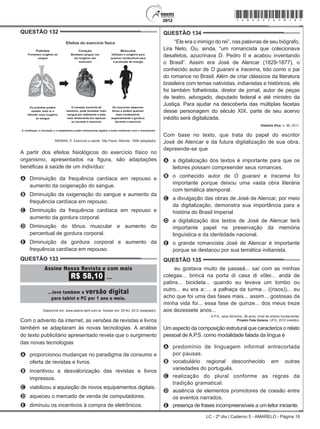 LC - 2º dia | Caderno 5 - AMARELO - Página 18
QUESTÃO 132	
NIEMAN, D. Exercício e saúde. São Paulo: Manole, 1999 (adaptado).
A partir dos efeitos fisiológicos do exercício físico no
organismo, apresentados na figura, são adaptações
benéficas à saúde de um indivíduo:
A	 Diminuição da frequência cardíaca em repouso e
aumento da oxigenação do sangue.
B	 Diminuição da oxigenação do sangue e aumento da
frequência cardíaca em repouso.
C	 Diminuição da frequência cardíaca em repouso e
aumento da gordura corporal.
D	 Diminuição do tônus muscular e aumento do
percentual de gordura corporal.
E	 Diminuição da gordura corporal e aumento da
frequência cardíaca em repouso.
QUESTÃO 133	
Disponível em: www.assine.abril.com.br. Acesso em: 29 fev. 2012 (adaptado).
Com o advento da internet, as versões de revistas e livros
também se adaptaram às novas tecnologias. A análise
do texto publicitário apresentado revela que o surgimento
das novas tecnologias
A	 proporcionou mudanças no paradigma de consumo e
oferta de revistas e livros.
B	 incentivou a desvalorização das revistas e livros
impressos.
C	 viabilizou a aquisição de novos equipamentos digitais.
D	 aqueceu o mercado de venda de computadores.
E	 diminuiu os incentivos à compra de eletrônicos.
QUESTÃO 134	
“Ele era o inimigo do rei”, nas palavras de seu biógrafo,
Lira Neto. Ou, ainda, “um romancista que colecionava
desafetos, azucrinava D. Pedro II e acabou inventando
o Brasil”. Assim era José de Alencar (1829-1877), o
conhecido autor de O guarani e Iracema, tido como o pai
do romance no Brasil. Além de criar clássicos da literatura
brasileira com temas nativistas, indianistas e históricos, ele
foi também folhetinista, diretor de jornal, autor de peças
de teatro, advogado, deputado federal e até ministro da
Justiça. Para ajudar na descoberta das múltiplas facetas
desse personagem do século XIX, parte de seu acervo
inédito será digitalizada.
História Viva, n. 99, 2011.
Com base no texto, que trata do papel do escritor
José de Alencar e da futura digitalização de sua obra,
depreende-se que
A	 a digitalização dos textos é importante para que os
leitores possam compreender seus romances.
B	 o conhecido autor de O guarani e Iracema foi
importante porque deixou uma vasta obra literária
com temática atemporal.
C	 a divulgação das obras de José de Alencar, por meio
da digitalização, demonstra sua importância para a
história do Brasil Imperial.
D	 a digitalização dos textos de José de Alencar terá
importante papel na preservação da memória
linguística e da identidade nacional.
E	 o grande romancista José de Alencar é importante
porque se destacou por sua temática indianista.
QUESTÃO 135	
eu gostava muito de passeá... saí com as minhas
colegas... brincá na porta di casa di vôlei... andá de
patins... bicicleta... quando eu levava um tombo ou
outro... eu era a::... a palhaça da turma... ((risos))... eu
acho que foi uma das fases mais... assim... gostosas da
minha vida foi... essa fase de quinze... dos meus treze
aos dezessete anos...
A.P.S., sexo feminino, 38 anos, nível de ensino fundamental.
Projeto Fala Goiana, UFG, 2010 (inédito).
Um aspecto da composição estrutural que caracteriza o relato
pessoal de A.P.S. como modalidade falada da língua é
A	 predomínio de linguagem informal entrecortada
por pausas.
B	 vocabulário regional desconhecido em outras
variedades do português.
C	 realização do plural conforme as regras da
tradição gramatical.
D	 ausência de elementos promotores de coesão entre
os eventos narrados.
E	 presença de frases incompreensíveis a um leitor iniciante.
*amar25dom18*
 