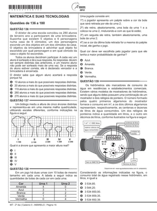 MT - 2º dia | Caderno 5 - AMARELO - Página 19
MATEMÁTICA E SUAS TECNOLOGIAS
Questões de 136 a 180
QUESTÃO 136	
O diretor de uma escola convidou os 280 alunos
de terceiro ano a participarem de uma brincadeira.
Suponha que existem 5 objetos e 6 personagens
numa casa de 9 cômodos; um dos personagens
esconde um dos objetos em um dos cômodos da casa.
O objetivo da brincadeira é adivinhar qual objeto foi
escondido por qual personagem e em qual cômodo da
casa o objeto foi escondido.
Todos os alunos decidiram participar. A cada vez um
aluno é sorteado e dá a sua resposta.As respostas  devem
ser sempre distintas das anteriores, e um mesmo aluno
não pode ser sorteado mais de uma vez. Se a resposta
do aluno estiver correta, ele é declarado vencedor e a
brincadeira é encerrada.
O diretor sabe que algum aluno acertará a resposta
porque há
A	 10 alunos a mais do que possíveis respostas distintas.
B	 20 alunos a mais do que possíveis respostas distintas.
C	 119 alunos a mais do que possíveis respostas distintas.
D	 260 alunos a mais do que possíveis respostas distintas.
E	 270 alunos a mais do que possíveis respostas distintas.
QUESTÃO 137	
Um biólogo mediu a altura de cinco árvores distintas
e representou-as em uma mesma malha quadriculada,
utilizando escalas diferentes, conforme indicações na
figura a seguir.
I II III IV V
1:100 2:100 2:300 1:300 2:300
Qual é a árvore que apresenta a maior altura real?
A	 I
B	 II
C	 III
D	 IV
E	 V
QUESTÃO 138	
Em um jogo há duas urnas com 10 bolas de mesmo
tamanho em cada urna. A tabela a seguir indica as
quantidades de bolas de cada cor em cada urna.
Cor Urna 1 Urna 2
Amarela 4 0
Azul 3 1
Branca 2 2
Verde 1 3
Vermelha 0 4
Uma jogada consiste em:
1º) o jogador apresenta um palpite sobre a cor da bola
que será retirada por ele da urna 2;
2º) ele retira, aleatoriamente, uma bola da urna 1 e a
coloca na urna 2, misturando-a com as que lá estão;
3º) em seguida ele retira, também aleatoriamente, uma
bola da urna 2;
4º) se a cor da última bola retirada for a mesma do palpite
inicial, ele ganha o jogo.
Qual cor deve ser escolhida pelo jogador para que ele
tenha a maior probabilidade de ganhar?
A	 Azul.
B	 Amarela.
C	 Branca.
D	 Verde.
E	 Vermelha.
QUESTÃO 139	
Os hidrômetros são marcadores de consumo de
água em residências e estabelecimentos comerciais.
Existem vários modelos de mostradores de hidrômetros,
sendo que alguns deles possuem uma combinação de um
mostrador e dois relógios de ponteiro. O número formado
pelos quatro primeiros algarismos do mostrador
fornece o consumo em m3
, e os dois últimos algarismos
representam, respectivamente, as centenas e dezenas
de litros de água consumidos. Um dos relógios de
ponteiros indica a quantidade em litros, e o outro em
décimos de litros, conforme ilustrados na figura a seguir.
1 000
Disponível em: www.aguasdearacoiaba.com.br (adaptado).
Considerando as informações indicadas na figura, o
consumo total de água registrado nesse hidrômetro, em
litros, é igual a
A	 3 534,85.
B	 3 544,20.
C	 3 534 850,00.
D	 3 534 859,35.
E	 3 534 850,39.
*amar25dom19*
 
