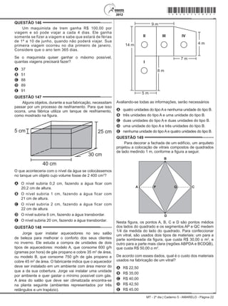 MT - 2º dia | Caderno 5 - AMARELO - Página 22
QUESTÃO 146	
Um maquinista de trem ganha R$ 100,00 por
viagem e só pode viajar a cada 4 dias. Ele ganha
somente se fizer a viagem e sabe que estará de férias
de 1º a 10 de junho, quando não poderá viajar. Sua
primeira viagem ocorreu no dia primeiro de janeiro.
Considere que o ano tem 365 dias.
Se o maquinista quiser ganhar o máximo possível,
quantas viagens precisará fazer?
A	 37
B	 51
C	 88
D	 89
E	 91
QUESTÃO 147	
Alguns objetos, durante a sua fabricação, necessitam
passar por um processo de resfriamento. Para que isso
ocorra, uma fábrica utiliza um tanque de resfriamento,
como mostrado na figura.
5 cm 25 cm
30 cm
40 cm
O que aconteceria com o nível da água se colocássemos
no tanque um objeto cujo volume fosse de 2 400 cm3
?
A	 O nível subiria 0,2 cm, fazendo a água ficar com
20,2 cm de altura.
B	 O nível subiria 1 cm, fazendo a água ficar com
21 cm de altura.
C	 O nível subiria 2 cm, fazendo a água ficar com
22 cm de altura.
D	 O nível subiria 8 cm, fazendo a água transbordar.
E	 O nível subiria 20 cm, fazendo a água transbordar.
QUESTÃO 148	
Jorge quer instalar aquecedores no seu salão
de beleza para melhorar o conforto dos seus clientes
no inverno. Ele estuda a compra de unidades de dois
tipos de aquecedores: modelo A, que consome 600 g/h
(gramas por hora) de gás propano e cobre 35 m2
de área,
ou modelo B, que consome 750 g/h de gás propano e
cobre 45 m2
de área. O fabricante indica que o aquecedor
deve ser instalado em um ambiente com área menor do
que a da sua cobertura. Jorge vai instalar uma unidade
por ambiente e quer gastar o mínimo possível com gás.
A área do salão que deve ser climatizada encontra-se
na planta seguinte (ambientes representados por três
retângulos e um trapézio).
9 m
4 m14 m
7 m
II
I
IVIII
5 m
8 m
Avaliando-se todas as informações, serão necessários
A	 quatro unidades do tipo A e nenhuma unidade do tipo B.
B	 três unidades do tipo A e uma unidade do tipo B.
C	 duas unidades do tipo A e duas unidades do tipo B.
D	 uma unidade do tipo A e três unidades do tipo B.
E	 nenhuma unidade do tipo A e quatro unidades do tipo B.
QUESTÃO 149	
Para decorar a fachada de um edifício, um arquiteto
projetou a colocação de vitrais compostos de quadrados
de lado medindo 1 m, conforme a figura a seguir.
A
B
C
D
P Q
Nesta figura, os pontos A, B, C e D são pontos médios
dos lados do quadrado e os segmentos AP e QC medem
1/4 da medida do lado do quadrado. Para confeccionar
um vitral, são usados dois tipos de materiais: um para a
parte sombreada da figura, que custa R$ 30,00 o m2
, e
outro para a parte mais clara (regiões ABPDA e BCDQB),
que custa R$ 50,00 o m2
.
De acordo com esses dados, qual é o custo dos materiais
usados na fabricação de um vitral?
A	 R$ 22,50
B	 R$ 35,00
C	 R$ 40,00
D	 R$ 42,50
E	 R$ 45,00
*amar25dom22*
 