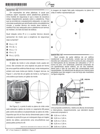 MT - 2º dia | Caderno 5 - AMARELO - Página 27
QUESTÃO 165	
Em exposições de artes plásticas, é usual que
estátuas sejam expostas sobre plataformas giratórias.
Uma medida de segurança é que a base da escultura
esteja integralmente apoiada sobre a plataforma. Para
que se providencie o equipamento adequado, no caso de
uma base quadrada que será fixada sobre uma plataforma
circular, o auxiliar técnico do evento deve estimar a
medida R do raio adequado para a plataforma em termos
da medida L do lado da base da estátua.
Qual relação entre R e L o auxiliar técnico deverá
apresentar de modo que a exigência de segurança
seja cumprida?
A R ≥ L / 2
B R ≥ 2L / π
C R ≥ L / π
D R ≥ L / 2
E R ≥ L / (2 2)
QUESTÃO 166	
O globo da morte é uma atração muito usada em
circos. Ele consiste em uma espécie de jaula em forma
de uma superfície esférica feita de aço, onde motoqueiros
andam com suas motos por dentro. A seguir, tem-se, na
Figura 1, uma foto de um globo da morte e, na Figura 2,
uma esfera que ilustra um globo da morte.
B
A
Figura 1 Figura 2
Na Figura 2, o ponto A está no plano do chão onde
está colocado o globo da morte e o segmento AB passa
pelo centro da esfera e é perpendicular ao plano do chão.
Suponha que há um foco de luz direcionado para o chão
colocado no ponto B e que um motoqueiro faça um trajeto
dentro da esfera, percorrendo uma circunferência que
passa pelos pontos A e B.
Disponível em: www.baixaki.com.br. Acesso em: 29 fev. 2012.
A imagem do trajeto feito pelo motoqueiro no plano do
chão é melhor representada por
A
D
B
 
E
C
QUESTÃO 167	
Num projeto da parte elétrica de um edifício
residencial a ser construído, consta que as tomadas
deverão ser colocadas a 0,20 m acima do piso, enquanto
os interruptores de luz deverão ser colocados a 1,47 m
acima do piso. Um cadeirante, potencial comprador de
um apartamento desse edifício, ao ver tais medidas,
alerta para o fato de que elas não contemplarão suas
necessidades. Os referenciais de alturas (em metros) para
atividades que não exigem o uso de força são mostrados
na figura seguinte.
Uma proposta substitutiva, relativa às alturas de tomadas
e interruptores, respectivamente, que atenderá àquele
potencial comprador é
A	 0,20 m e 1,45 m.
B	 0,20 m e 1,40 m.
C	 0,25 m e 1,35 m.
D	 0,25 m e 1,30 m.
E	 0,45 m e 1,20 m.
*amar25dom27*
 