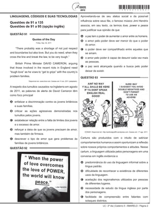 LC - 2º dia | Caderno 5 - AMARELO - Página 2
LINGUAGENS, CÓDIGOS E SUAS TECNOLOGIAS
Questões de 91 a 135
Questões de 91 a 95 (opção inglês)
QUESTÃO 91	
Quotes of the Day
Friday, Sep. 02, 2011
“There probably was a shortage of not just respect
and boundaries but also love. But you do need, when they
cross the line and break the law, to be very tough.”
British Prime Minister DAVID CAMERON, arguing
that those involved in the recent riots in England need
“tough love” as he vows to “get to grips” with the country’s
problem families.
Disponível em: www.time.com. Acesso em: 5 nov. 2011 (adaptado).
A respeito dos tumultos causados na Inglaterra em agosto
de 2011, as palavras de alerta de David Cameron têm
como foco principal
A	 enfatizar a discriminação contra os jovens britânicos
e suas famílias.
B	 criticar as ações agressivas demonstradas nos
tumultos pelos jovens.
C	 estabelecer relação entre a falta de limites dos jovens
e o excesso de amor.
D	 reforçar a ideia de que os jovens precisam de amor,
mas também de firmeza.
E	 descrever o tipo de amor que gera problemas às
famílias de jovens britânicos.
QUESTÃO 92	
Aproveitando-se de seu status social e da possível
influência sobre seus fãs, o famoso músico Jimi Hendrix
associa, em seu texto, os termos love, power e peace
para justificar sua opinião de que
A	 a paz tem o poder de aumentar o amor entre os homens.
B	 o amor pelo poder deve ser menor do que o poder
do amor.
C	 o poder deve ser compartilhado entre aqueles que
se amam.
D	 o amor pelo poder é capaz de desunir cada vez mais
as pessoas.
E	 a paz será alcançada quando a busca pelo poder
deixar de existir.
QUESTÃO 93	
DONAR. Disponível em: http://politicalgraffiti.wordpress.com. Acesso em: 17 ago. 2011.
Cartuns são produzidos com o intuito de satirizar
comportamentos humanos e assim oportunizam a reflexão
sobre nossos próprios comportamentos e atitudes. Nesse
cartum, a linguagem utilizada pelos personagens em uma
conversa em inglês evidencia a
A	 predominância do uso da linguagem informal sobre a
língua padrão.
B	 dificuldade de reconhecer a existência de diferentes
usos da linguagem.
C	 aceitação dos regionalismos utilizados por pessoas
de diferentes lugares.
D	 necessidade de estudo da língua inglesa por parte
dos personagens.
E	 facilidade de compreensão entre falantes com
sotaques distintos.
*amar25dom2*
 