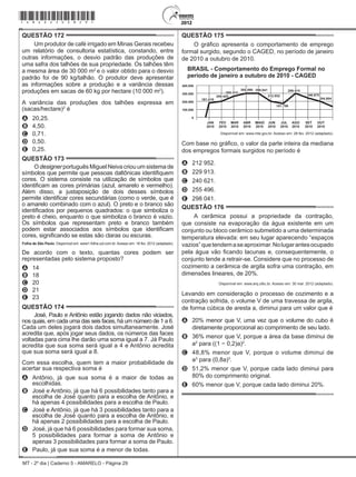 MT - 2º dia | Caderno 5 - AMARELO - Página 29
QUESTÃO 172	
Um produtor de café irrigado em Minas Gerais recebeu
um relatório de consultoria estatística, constando, entre
outras informações, o desvio padrão das produções de
uma safra dos talhões de sua propriedade. Os talhões têm
a mesma área de 30 000 m2
e o valor obtido para o desvio
padrão foi de 90 kg/talhão. O produtor deve apresentar
as informações sobre a produção e a variância dessas
produções em sacas de 60 kg por hectare (10 000 m2
).
A variância das produções dos talhões expressa em
(sacas/hectare)2
é
A	 20,25.
B	 4,50.
C	 0,71.
D	 0,50.
E	 0,25.
QUESTÃO 173	
O designer português Miguel Neiva criou um sistema de
símbolos que permite que pessoas daltônicas identifiquem
cores. O sistema consiste na utilização de símbolos que
identificam as cores primárias (azul, amarelo e vermelho).
Além disso, a justaposição de dois desses símbolos
permite identificar cores secundárias (como o verde, que é
o amarelo combinado com o azul). O preto e o branco são
identificados por pequenos quadrados: o que simboliza o
preto é cheio, enquanto o que simboliza o branco é vazio.
Os símbolos que representam preto e branco também
podem estar associados aos símbolos que identificam
cores, significando se estas são claras ou escuras.
Folha de São Paulo. Disponível em: www1.folha.uol.com.br. Acesso em: 18 fev. 2012 (adaptado).
De acordo com o texto, quantas cores podem ser
representadas pelo sistema proposto?
A	 14
B	 18
C	 20
D	 21
E	 23
QUESTÃO 174	
José, Paulo e Antônio estão jogando dados não viciados,
nos quais, em cada uma das seis faces, há um número de 1 a 6.
Cada um deles jogará dois dados simultaneamente. José
acredita que, após jogar seus dados, os números das faces
voltadas para cima lhe darão uma soma igual a 7. Já Paulo
acredita que sua soma será igual a 4 e Antônio acredita
que sua soma será igual a 8.
Com essa escolha, quem tem a maior probabilidade de
acertar sua respectiva soma é
A	 Antônio, já que sua soma é a maior de todas as
escolhidas.
B	 José e Antônio, já que há 6 possibilidades tanto para a
escolha de José quanto para a escolha de Antônio, e
há apenas 4 possibilidades para a escolha de Paulo.
C	 José e Antônio, já que há 3 possibilidades tanto para a
escolha de José quanto para a escolha de Antônio, e
há apenas 2 possibilidades para a escolha de Paulo.
D	 José, já que há 6 possibilidades para formar sua soma,
5 possibilidades para formar a soma de Antônio e
apenas 3 possibilidades para formar a soma de Paulo.
E	 Paulo, já que sua soma é a menor de todas.
QUESTÃO 175	
O gráfico apresenta o comportamento de emprego
formal surgido, segundo o Caged, no período de janeiro
de 2010 a outubro de 2010.
MAIO
Disponível em: www.mte.gov.br. Acesso em: 28 fev. 2012 (adaptado).
Com base no gráfico, o valor da parte inteira da mediana
dos empregos formais surgidos no período é
A	 212 952.
B	 229 913.
C	 240 621.
D	 255 496.
E	 298 041.
QUESTÃO 176	
A cerâmica possui a propriedade da contração,
que consiste na evaporação da água existente em um
conjunto ou bloco cerâmico submetido a uma determinada
temperatura elevada: em seu lugar aparecendo “espaços
vazios”quetendemaseaproximar.Nolugarantesocupado
pela água vão ficando lacunas e, consequentemente, o
conjunto tende a retrair-se. Considere que no processo de
cozimento a cerâmica de argila sofra uma contração, em
dimensões lineares, de 20%.
Disponível em: www.arq.ufsc.br. Acesso em: 30 mar. 2012 (adaptado).
Levando em consideração o processo de cozimento e a
contração sofrida, o volume V de uma travessa de argila,
de forma cúbica de aresta a, diminui para um valor que é
A	 20% menor que V, uma vez que o volume do cubo é
diretamente proporcional ao comprimento de seu lado.
B	 36% menor que V, porque a área da base diminui de
a2
para ((1 − 0,2)a)2
.
C	 48,8% menor que V, porque o volume diminui de
a3
para (0,8a)3
.
D	 51,2% menor que V, porque cada lado diminui para
80% do comprimento original.
E	 60% menor que V, porque cada lado diminui 20%.
*amar25dom29*
 