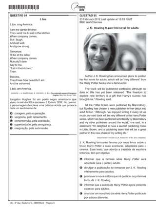 LC - 2º dia | Caderno 5 - AMARELO - Página 3
QUESTÃO 94	
I, too
I, too, sing America.
I am the darker brother.
They send me to eat in the kitchen
When company comes,
But I laugh,
And eat well,
And grow strong.
Tomorrow,
I’ll be at the table
When company comes.
Nobody’ll dare
Say to me,
“Eat in the kitchen,”
Then.
Besides,
They’ll see how beautiful I am
And be ashamed
I, too, am America.
HUGHES, L. In: RAMPERSAD, A.; ROESSEL, D. (Ed.) The collected poems of Langston
Hughes. New York: Knopf, 1994.
Langston Hughes foi um poeta negro americano que
viveu no século XX e escreveu I, too em 1932. No poema,
a personagem descreve uma prática racista que provoca
nela um sentimento de
A	 coragem, pela superação.
B	 vergonha, pelo retraimento.
C	 compreensão, pela aceitação.
D	 superioridade, pela arrogância.
E	 resignação, pela submissão.
QUESTÃO 95	
23 February 2012 Last update at 16:53 GMT
BBC World Service
J. K. Rowling to pen first novel for adults
Author J. K. Rowling has announced plans to publish
her first novel for adults, which will be “very different” from
the Harry Potter books she is famous for.
The book will be published worldwide although no
date or title has yet been released. “The freedom to
explore new territory is a gift that Harry’s sucess has
brought me,” Rowling said.
All the Potter books were published by Bloomsbury,
but Rowling has chosen a new publisher for her debut into
adult fiction. “Although I’ve enjoyed writing it every bit as
much, my next book will be very different to the Harry Potter
series, which has been published so brilliantly by Bloomsbury
and my other publishers around the world,” she said, in a
statement. “I’m delighted to have a second publishing home
in Little, Brown, and a publishing team that will be a great
partner in this new phase of my writing life.”
Disponível em: www.bbc.co.uk. Acesso em: 24 fev. 2012 (adaptado).
J. K. Rowling tornou-se famosa por seus livros sobre o
bruxo Harry Potter e suas aventuras, adaptados para o
cinema. Esse texto, que aborda a trajetória da escritora
britânica, tem por objetivo
A	 informar que a famosa série Harry Potter será
adaptada para o público adulto.
B	 divulgar a publicação do romance por J. K. Rowling
inteiramente para adultos.
C	 promover a nova editora que irá publicar os próximos
livros de J. K. Rowling.
D	 informar que a autora de Harry Potter agora pretende
escrever para adultos.
E	 anunciar um novo livro da série Harry Potter publicado
por editora diferente.
*amar25dom3*
 