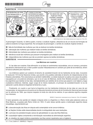 LC - 2º dia | Caderno 5 - AMARELO - Página 5
QUESTÃO 94	
ME REVIENTAN LOS TIPOS
QUE PIENSAN QUE LA
MUJER ES INFERIOR
SERÁ QUE, MAS
QUE NADA, LA VEN
EN TAREAS DOMÉS-
TICAS
Y BUENO, ES QUE PARA
ESO ESTAMOS LAS MUJERES!
AL FIN DE CUENTAS UNA MU-
JER QUE NO COCINA, QUE
NO PLANCHA, QUE NO LAVA,
NI LIMPIA, NI NADA DE ESO,
ES MENOS MUJER, QUÉ
DIABLOS!
!
! MOMENTITO!...UNA
COSA ES LA MUJEREZ
Y OTRA EL STATUS
!AH, SEGÚN VOS, UNA
MUJER QUE TENGA
COCINERA, LAVANDERA,
MUCAMA Y DEMÁS,
ES POCO MUJER?
?
QUINO.Disponível em: http://mafalda.dreamers.com. Acesso em: 27 fev. 2012.
A personagem Susanita, no último quadro, inventa o vocábulo mujerez, utilizando-se de um recurso de formação de
palavra existente na língua espanhola. Na concepção da personagem, o sentido do vocábulo mujerez remete à
A	 falta de feminilidade das mulheres que não se dedicam às tarefas domésticas.
B	 valorização das mulheres que realizam todas as tarefas domésticas.
C	 inferioridade das mulheres que praticam as tarefas domésticas.
D	 relevância social das mulheres que possuem empregados para realizar as tarefas domésticas.
E	 independência das mulheres que não se prendem apenas às tarefas domésticas.
QUESTÃO 95	
Las Malvinas son nuestras
Sí, las islas son nuestras. Esta afirmación no se basa en sentimientos nacionalistas, sino en normas y principios
del derecho internacional que, si bien pueden suscitar interpretaciones en contrario por parte de los británicos, tienen
la fuerza suficiente para imponerse.
Los británicos optaron por sostener el derecho de autodeterminación de los habitantes de las islas, invocando
la resolución 1514 de las Naciones Unidas, que acordó a los pueblos coloniales el derecho de independizarse de los
Estados colonialistas. Pero esta tesitura es también indefendible. La citada resolución se aplica a los casos de pueblos
sojuzgados por una potencia extranjera, que no es el caso de Malvinas, donde Gran Bretaña procedió a expulsar a
los argentinos que residían en las islas, reemplazándolos por súbditos de la corona que pasaron a ser kelpers y luego
ciudadanos británicos. Además, según surge de la misma resolución, el principio de autodeterminación no es de
aplicación cuando afecta la integridad territorial de un país.
Finalmente, en cuanto a qué haría la Argentina con los habitantes británicos de las islas en caso de ser
recuperadas, la respuesta se encuentra en la cláusula transitoria primera de la Constitución Nacional sancionada
por la reforma de 1994, que impone respetar el modo de vida de los isleños, lo que además significa respetar
sus intereses.
MENEM, E. Disponível em: www.lanacion.com.ar. Acesso em: 18 fev. 2012 (adaptado).
O texto apresenta uma opinião em relação à disputa entre e a Argentina e o Reino Unido pela soberania sobre as
Ilhas Malvinas, ocupadas pelo Reino Unido em 1833. O autor dessa opinião apoia a reclamação argentina desse
arquipélago, argumentando que
A	 a descolonização das ilhas em disputa está contemplada na lei comum britânica.
B	 as Nações Unidas estão desacreditadas devido à ambiguidade das suas resoluções.
C	 o princípio de autodeterminação carece de aplicabilidade no caso das Ilhas Malvinas.
D	 a população inglesa compreende a reivindicação nacionalista da administração argentina.
E	 os cidadãos de origem britânica assentados nas ilhas seriam repatriados para a Inglaterra.
*amar25dom5*
 