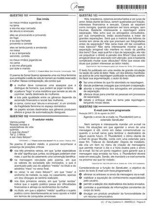 LC - 2º dia | Caderno 5 - AMARELO - Página 8
QUESTÃO 101	
Das irmãs
os meus irmãos sujando-se
na lama
e eis-me aqui cercada
de alvura e enxovais
eles se provocando e provando
do fogo
e eu aqui fechada
provendo a comida
eles se lambuzando e arrotando
na mesa
e eu a temperada
servindo, contida
os meus irmãos jogando-se
na cama
e eis-me afiançada
por dote e marido
QUEIROZ, S. O sacro ofício. Belo Horizonte: Comunicação, 1980.
O poema de Sonia Queiroz apresenta uma voz lírica feminina
quecontrapõeoestilodevidadohomemaomodeloreservado
à mulher. Nessa contraposição, ela conclui que
A	 a mulher deve conservar uma assepsia que a
distingue de homens, que podem se jogar na lama.
B	 a palavra “fogo” é uma metáfora que remete ao ato de
cozinhar, tarefa destinada às mulheres.
C	 a luta pela igualdade entre os gêneros depende da
ascensão financeira e social das mulheres.
D	 a cama, como sua “alvura e enxovais”, é um símbolo
da fragilidade feminina no espaço doméstico.
E	 os papéis sociais destinados aos gêneros produzem
efeitos e graus de autorrealização desiguais.
QUESTÃO 102	
O sedutor médio
Vamos juntar
Nossas rendas e
expectativas de vida
querida,
o que me dizes?
Ter 2, 3 filhos
e ser meio felizes?
VERISSIMO, L. F. Poesia numa hora dessas?! Rio de Janeiro: Objetiva, 2002.
No poema O sedutor médio, é possível reconhecer a
presença de posições críticas
A	 nos três primeiros versos, em que “juntar expectativas
de vida” significa que, juntos, os cônjuges poderiam viver
mais, o que faz do casamento uma convenção benéfica.
B	 na mensagem veiculada pelo poema, em que
os valores da sociedade são ironizados, o que é
acentuado pelo uso do adjetivo “médio” no título e do
advérbio “meio” no verso final.
C	 no verso “e ser meio felizes?”, em que “meio” é
sinônimo de metade, ou seja, no casamento, apenas
um dos cônjuges se sentiria realizado.
D	 nos dois primeiros versos, em que “juntar rendas”
indica que o sujeito poético passa por dificuldades
financeiras e almeja os rendimentos da mulher.
E	 no título, em que o adjetivo “médio” qualifica o sujeito
poético como desinteressante ao sexo oposto e inábil
em termos de conquistas amorosas.
QUESTÃO 103	
Nós, brasileiros, estamos acostumados a ver juras de
amor, feitas diante de Deus, serem quebradas por traição,
interesses financeiros e sexuais. Casais se separam
como inimigos, quando poderiam ser bons amigos, sem
traumas. Bastante interessante a reportagem sobre
separação. Mas acho que os advogados consultados,
por sua competência, estão acostumados a tratar de
grandes separações. Será que a maioria dos leitores da
revista tem obras de arte que precisam ser fotografadas
antes da separação? Não seria mais útil dar conselhos
mais básicos? Não seria interessante mostrar que a
separação amigável não interfere no modo de partilha
dos bens? Que, seja qual for o tipo de separação, ela não
vai prejudicar o direito à pensão dos filhos? Que acordo
amigável deve ser assinado com atenção, pois é bastante
complicado mudar suas cláusulas? Acho que essas são
dicas que podem interessar ao leitor médio.
Disponível em: http://revistaepoca.globo.com. Acesso em: 26 fev. 2012 (adaptado).
O texto foi publicado em uma revista de grande circulação
na seção de carta do leitor. Nele, um dos leitores manifesta-
se acerca de uma reportagem publicada na edição anterior.
Ao fazer sua argumentação, o autor do texto
A	 faz uma síntese do que foi abordado na reportagem.
B	 discute problemas conjugais que conduzem à separação.
C	 aborda a importância dos advogados em processos
de separação.
D	 oferece dicas para orientar as pessoas em processos
de separação.
E	 rebate o enfoque dado ao tema pela reportagem,
lançando novas ideias.
QUESTÃO 104	
E-mail com hora programada
Redação INFO, 28 de agosto de 2007.
Agende o envio de e-mails no Thunderbird com a
extensão SendLater
Nem sempre é interessante mandar um e-mail na
hora. Há situações em que agendar o envio de uma
mensagem é útil, como em datas comemorativas ou
quando o e-mail serve para lembrar o destinatário de
algum evento futuro. O Thunderbird, o ótimo cliente de
e-mail do grupo Mozilla, conta com uma extensão para
esse fim. Trata-se do SendLater. Depois de instalado,
ele cria um item no menu de criação de mensagens
que permite marcar o dia e a hora exatos para o envio
do e-mail. Só há um ponto negativo: para garantir que a
mensagem seja enviada na hora, o Thunderbird deverá
estar em execução. Senão, ele mandará o e-mail somente
na próxima vez que for rodado.
Disponível em: http://info.abril.com.br. Acesso em: 18 fev. 2012 (adaptado).
Considerando-se a função do SendLater, o objetivo do
autor do texto E-mail com hora programada é
A	 eliminar os entraves no envio de mensagens via e-mail.
B	 viabilizar a aquisição de conhecimento especializado
pelo usuário.
C	 permitir a seleção dos destinatários dos textos enviados.
D	 controlar a quantidade de informações constantes do
corpo do texto.
E	 divulgar um produto ampliador da funcionalidade de
um recurso comunicativo.
*amar25dom8*
 
