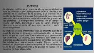 DIABETES
La diabetes mellitus es un grupo de alteraciones metabólicas
que se caracteriza por hiperglucemia crónica, debida a un
defecto en la secreción de la insulina, a un defecto en la
acción de la misma, o a ambas. Además de la hiperglucemia,
coexisten alteraciones en el metabolismo de las grasas y de
las proteínas. La hiperglucemia sostenida en el tiempo se
asocia con daño, disfunción y falla de varios órganos y
sistemas, especialmente riñones, ojos, nervios, corazón y
vasos sanguíneos.
La diabetes es una enfermedad que se presenta cuando el
nivel de glucosa en la sangre es demasiado alto. La glucosa
en la sangre es la principal fuente de energía y proviene de
los alimentos. La insulina, una hormona que produce el
páncreas, ayuda a que la glucosa de los alimentos ingrese en
las células para usarse como energía. Algunas veces, el
cuerpo no produce suficiente o no produce nada de insulina
o no la usa adecuadamente y la glucosa se queda en la
sangre y no llega a las células
 
