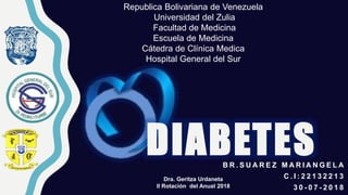 DIABETES
Republica Bolivariana de Venezuela
Universidad del Zulia
Facultad de Medicina
Escuela de Medicina
Cátedra de Clínica Medica
Hospital General del Sur
B R . S U A R E Z M A R I A N G E L A
C . I : 2 2 1 3 2 2 1 3
3 0 - 0 7 - 2 0 1 8
Dra. Geritza Urdaneta
II Rotación del Anual 2018
 