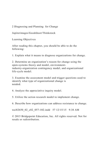 2 Diagnosing and Planning for Change
Jupiterimages/Goodshoot/Thinkstock
Learning Objectives
After reading this chapter, you should be able to do the
following:
1. Explain what it means to diagnose organizations for change.
2. Determine an organization’s reason for change using the
open-systems theory and model, environment-
industry-organization contingency model, and organizational
life-cycle model.
3. Examine the assessment model and trigger questions used to
identify what type of organizational change is
needed.
4. Analyze the appreciative inquiry model.
5. Utilize the action research model to implement change.
6. Describe how organizations can address resistance to change.
wei82650_02_c02_057-102.indd 57 12/15/15 9:38 AM
© 2015 Bridgepoint Education, Inc. All rights reserved. Not for
resale or redistribution.
 