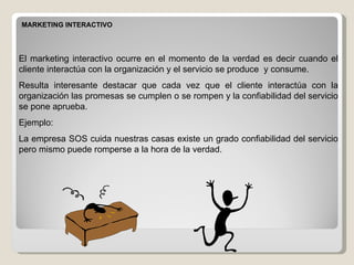 MARKETING INTERACTIVO El marketing interactivo ocurre en el momento de la verdad es decir cuando el cliente interactúa con la organización y el servicio se produce  y consume.  Resulta interesante destacar que cada vez que el cliente interactúa con la organización las promesas se cumplen o se rompen y la confiabilidad del servicio se pone aprueba. Ejemplo: La empresa SOS cuida nuestras casas existe un grado confiabilidad del servicio pero mismo puede romperse a la hora de la verdad. 