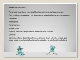 MARKETING INTERNO Tiene lugar cuando se hace posible el cumplimiento de las promesas: Para que los proveedores y los sistemas de servicio efectuaran promesas con  Destrezas, Habilidades, Herramientas, Motivaciones  En otras palabras, las promesas deben hacerse posibles. Ejemplo: Marketing interno depende del reconocimiento de un estrecho vinculo que existe existe entre la satisfacción del empleado y la satisfacción del cliente  