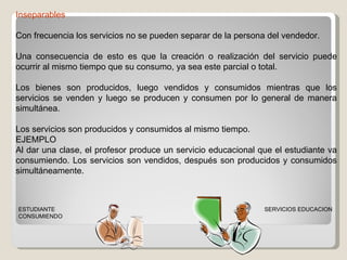Inseparables Con frecuencia los servicios no se pueden separar de la persona del vendedor.  Una consecuencia de esto es que la creación o realización del servicio puede ocurrir al mismo tiempo que su consumo, ya sea este parcial o total. Los bienes son producidos, luego vendidos y consumidos mientras que los servicios se venden y luego se producen y consumen por lo general de manera simultánea. Los servicios son producidos y consumidos al mismo tiempo.  EJEMPLO Al dar una clase, el profesor produce un servicio educacional que el estudiante va consumiendo. Los servicios son vendidos, después son producidos y consumidos simultáneamente.  SERVICIOS EDUCACION ESTUDIANTE CONSUMIENDO 