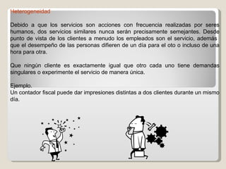 Heterogeneidad Debido a que los servicios son acciones con frecuencia realizadas por seres humanos, dos servicios similares nunca serán precisamente semejantes. Desde punto de vista de los clientes a menudo los empleados son el servicio, además  que el desempeño de las personas difieren de un día para el oto o incluso de una hora para otra. Que ningún cliente es exactamente igual que otro cada uno tiene demandas singulares o experimente el servicio de manera única. Ejemplo. Un contador fiscal puede dar impresiones distintas a dos clientes durante un mismo día. 
