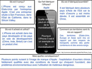 Quelle définition
peut-on donner
de la
mondialisation?
Pourquoi
l’iPhone 5 est-il
un exemple de
la
mondialisation?
Où est-il fabriqué/assemblé?Qui fait fabriquer
l’iPhone?
Où est il conçu?
Comment ces territoires sont-ils
mis en rapport?
Où est-il acheté et utilisé?
Mais quelles conséquences?
L’iPhone est conçu aux
Etats-Unis par l’entreprise
Apple. C’est une entreprise
située à San Francisco, dans
l’Etat de Californie, dans la
Silicon Valley.
Il est fabriqué dans plusieurs
pays d’Asie de l’Est car la
main d’oeuvre y est moins
élevée. Il est assemblé en
Chine.
L’iPhone est acheté dans les
pays développés et les pays
en voie de développement
(Chine, Inde, Brésil) car c’est
un produit cher.
Ces territoires (Etats-Unis,
Europe et Asie) sont mis en
rapport par des moyens de
transports comme des porte-
conteneurs et des avions-cargo.
Plusieurs points nuisent à l’image de marque d’Apple : l’exploitation d’ouvriers chinois
faiblement qualifiés avec des conditions de travail qui choquent l’occident; des
problèmes environnementaux avec l’utilisation de matériaux dangereux.
Apple
Source : http://commons.wikimedia.org/wiki/File:IPhone_5.png
 