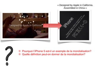 ® Pourquoi l’iPhone 5 est-il un exemple de la mondialisation?
® Quelle définition peut-on donner de la mondialisation?
« Designed by Apple in California. 
Assembled in China »
 