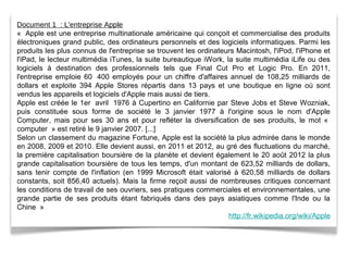 Document 1 : L'entreprise Apple
« Apple est une entreprise multinationale américaine qui conçoit et commercialise des produits
électroniques grand public, des ordinateurs personnels et des logiciels informatiques. Parmi les
produits les plus connus de l'entreprise se trouvent les ordinateurs Macintosh, l'iPod, l'iPhone et
l'iPad, le lecteur multimédia iTunes, la suite bureautique iWork, la suite multimédia iLife ou des
logiciels à destination des professionnels tels que Final Cut Pro et Logic Pro. En 2011,
l'entreprise emploie 60 400 employés pour un chiffre d'affaires annuel de 108,25 milliards de
dollars et exploite 394 Apple Stores répartis dans 13 pays et une boutique en ligne où sont
vendus les appareils et logiciels d'Apple mais aussi de tiers.
Apple est créée le 1er avril 1976 à Cupertino en Californie par Steve Jobs et Steve Wozniak,
puis constituée sous forme de société le 3 janvier 1977 à l'origine sous le nom d'Apple
Computer, mais pour ses 30 ans et pour refléter la diversification de ses produits, le mot «
computer » est retiré le 9 janvier 2007. [...]
Selon un classement du magazine Fortune, Apple est la société la plus admirée dans le monde
en 2008, 2009 et 2010. Elle devient aussi, en 2011 et 2012, au gré des fluctuations du marché,
la première capitalisation boursière de la planète et devient également le 20 août 2012 la plus
grande capitalisation boursière de tous les temps, d'un montant de 623,52 milliards de dollars,
sans tenir compte de l'inflation (en 1999 Microsoft était valorisé à 620,58 milliards de dollars
constants, soit 856,40 actuels). Mais la firme reçoit aussi de nombreuses critiques concernant
les conditions de travail de ses ouvriers, ses pratiques commerciales et environnementales, une
grande partie de ses produits étant fabriqués dans des pays asiatiques comme l'Inde ou la
Chine »
http://fr.wikipedia.org/wiki/Apple
 